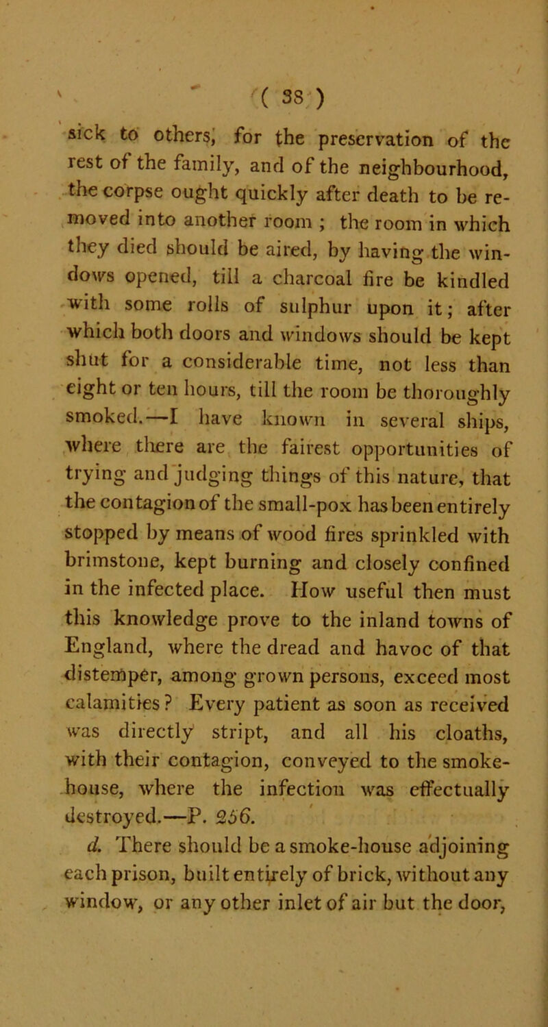 sick to others, for the preservation of the lest of the family, and of the neighbourhood, the corpse ought quickly after death to be re- moved into another room ; the room in which they died should be aired, by having the win- dows opened, till a charcoal fire be kindled with some rolls of sulphur upon it; after which both doors and windows should be kept shut for a considerable time, not less than eight or ten hours, till the room be thoroughly smoked.—I have known in several ships, where there are the fairest opportunities of trying and judging things of this nature, that the contagion of the small-pox has been entirely stopped by means of wood fires sprinkled with brimstone, kept burning and closely confined in the infected place. How useful then must this knowledge prove to the inland towns of England, where the dread and havoc of that distemper, among grown persons, exceed most calamities? Every patient as soon as received was directly stript, and all his cloaths, with their contagion, conveyed to the smoke- house, where the infection was effectually destroyed.—P. 256. d. There should be asmoke-house adjoining each prison, built entirely of brick, without any window, or any other inlet of air but the door,