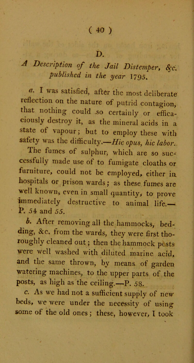D. A Description of the Jail Distemper, <$r. published in the year 1795. I was satisfied, after the most deliberate reflection on the nature of putrid contagion, that nothing could .so certainly or effica- ciously destroy it, as the mineral acids in a state of vapour; but to employ these with safety was the difficulty.—Hie opus, hie labor. The fumes of sulphur, which are so suc- cessfully made use of to fumigate cloaths or furniture, could not be employed, either in. hospitals or prison wards; as these fumes are well known, even in small quantity* to prove immediately destructive to animal life.—— P. d4 and 55. b. After removing all the hammocks, bed- ding, &c. from the wards, they were first tho- roughly cleaned out; then the hammock pests were well washed with diluted marine acid, and the same thrown, by means of garden watering machines, to the upper parts of the posts, as high as the ceiling.—P. 58. c. As we had not a sufficient supply of new beds, we were under the necessity of using some of the old ones; these, however, I took