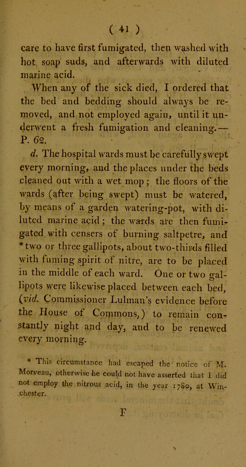 care to have first fumigated, then washed with hot soap suds, and afterwards with diluted marine acid. When any of the sick died, I ordered that the bed and bedding should always be re- moved, and not employed again, until it un- derwent a fresh fumigation and cleaning.— P. 62. d. The hospital wards must be carefully swept every morning, and the places under the beds cleaned out with a wet mop ; the floors of the wards (after being swept) must be watered, by means of a garden watering-pot, with di- luted marine acid; the wards are then fumi- gated with censers of burning saltpetre, and *two or three gallipots, about two-thirds filled with fuming spirit of nitre, are to be placed in the middle of each ward. One or two aal- lipots were likewise placed between each bed, (vh/. Commissioner Lulman’s evidence before the House of Commons,) to remain con- stantly night and day, and to be renewed every morning. * This circumstance had escaped the notice of M. Morveau, otherwise he could not have asserted that I did not employ the nitrous acid, in the year 17S0, at Win- Chester. F