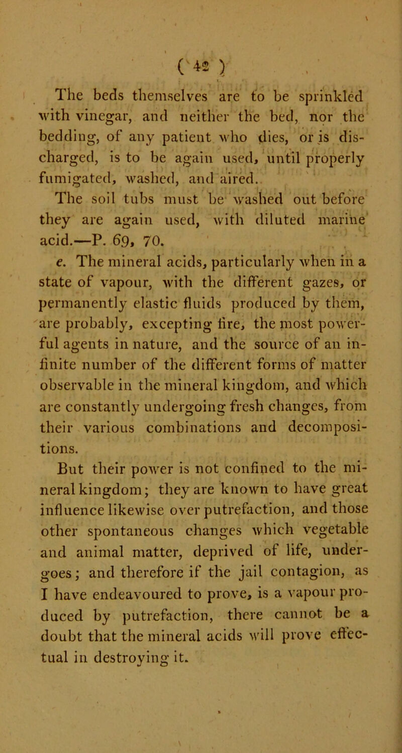 The beds themselves are to be sprinkled with vinegar, and neither the bed, nor the bedding, of any patient who dies, or is dis- charged, is to be again used, until properly fumigated, washed, and aired. The soil tubs must be washed out before they are again used, with diluted marine acid.—P. 69, 70. e. The mineral acids, particularly when in a state of vapour, with the different gazes, or permanently elastic fluids produced by them, are probably, excepting tire, the most power- ful agents in nature, and the source of an in- finite number of the different forms of matter observable in the mineral kingdom, and which are constantly undergoing fresh changes, from their various combinations and decomposi- tions. But their power is not confined to the mi- neral kingdom; they are known to have great influence likewise over putrefaction, and those other spontaneous changes which vegetable and animal matter, deprived of life, under- goes ; and therefore if the jail contagion, as I have endeavoured to prove, is a vapour pro- duced by putrefaction, there cannot be a doubt that the mineral acids will prove effec- tual in destroying it.