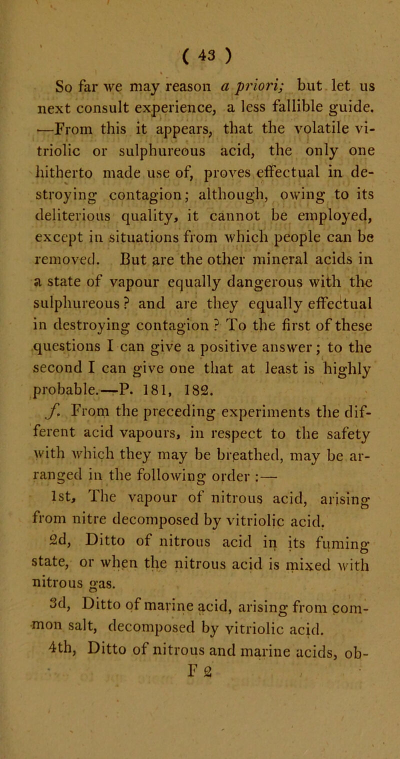 So far we may reason a priori; but let us next consult experience, a less fallible guide. •—From this it appears, that the volatile vi- triolic or sulphureous acid, the only one hitherto made use of, proves effectual in de- stroying contagion; although, owing to its deliterious quality, it cannot be employed, except in situations from which people can be removed. But are the other mineral acids in a state of vapour equally dangerous with the sulphureous ? and are they equally effectual in destroying contagion ? To the first of these questions I can give a positive answer; to the second I can give one that at least is highly probable.—-P. 181, 182. f. From the preceding experiments the dif- ferent acid vapours, in respect to the safety with which they may be breathed, may be ar- ranged in the following order :— 1st, The vapour of nitrous acid, arising from nitre decomposed by vitriolic acid. 2d, Ditto of nitrous acid in its fuming state, or when the nitrous acid is mixed with nitrous gas. 3d, Ditto of marine acid, arising from com- mon salt, decomposed by vitriolic acid. 4th, Ditto of nitrous and marine acids, ob- F 2
