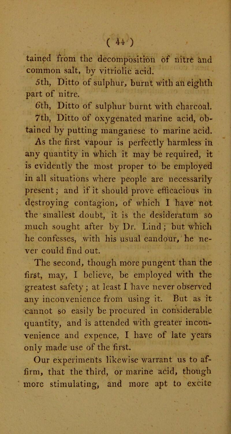 (**■) tainpd from the decomposition of nitre and common salt, by vitriolic acid. 5th, Ditto of sulphur, burnt with an eighth part of nitre. bth, Ditto of sulphur burnt with charcoal. 7th, Ditto of oxygenated marine acid, ob- tained by putting manganese to marine acid. As the first vapour is perfectly harmless in any quantity in which it may be required, it is evidently the most proper to be employed in all situations where people are necessarily present; and if it should prove efficacious in destroying contagion, of which I have not the smallest doubt, it is the desideratum sc much sought after by Dr. Lind; but which he confesses, with his usual candour, he ne- ver could find out. The second, though more pungent than the first, may, I believe, be employed with the greatest safety ; at least I have never observed any inconvenience from using it. But as it cannot so easily be procured in considerable quantity, and is attended with greater incon- venience and expence, I have of late years only made use of the first. Our experiments likewise warrant us to af- firm, that the third, or marine acid, though more stimulating, and more apt to excite