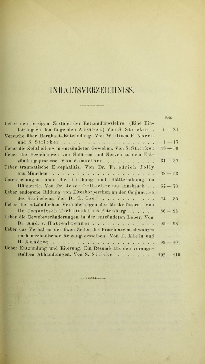 INHALTSVERZEICHNIS. •'WA/WVW' Seite lieber den jetzigen Zustand der Entzündnngslehre. (Eine Ein- leitung zu den folgenden Aufsätzen.) Von S. Stricker . I — XI Versuche über Hornhaut-Entzündung. Von William F. Norris und S. Stricker 1 — 17 lieber die Zelltheilung in entzündeten Geweben. Von S. Stricker 18 — 30 Ueber die Beziehungen von Gefässen und Nerven zu dem Ent- zündungsprocesse. Von demselben 31—37 lieber traumatische Encephalitis. Von Dr. Friedrich Jolly aus München 38 — 53 Untersuchungen über die Furchung und Blätterbildung im Hühnereie. Von Dr. Josef Oellacher aus Innsbruck . . 54 — 73 Ueber endogene Bildung von Eiterkörperchen an der Conjunctiva des Kaninchens. Von Dr.'L. Oser 74 — 85 Ueber die entzündlichen Veränderungen der Muskelfasern. Von Dr. Janovitsch Tschainski aus Petersburg 86 — 94 Ueber die Gewebsveränderungen in der entzündeten Leber. Von Dr. And. v. Hüttenbrenner 95 — 98 Ueber das Verhalten der fixen Zellen des Froschlarvenschwanzes nach mechanischer Reizung desselben. Von E. Klein und H. Kundrat 99 — 101 Ueber Entzündung und Eiterung. Ein Resume aus den vorange- stellten Abhandlungen. Von S. Stricker 102 — HO