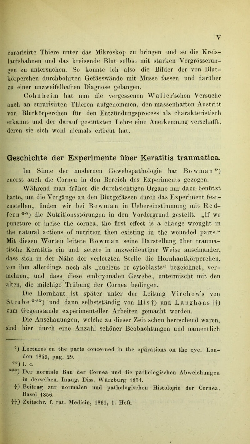 curarisirte Thiere unter das Mikroskop zu bringen und so die Kreis- laufsbahnen und das kreisende Blut selbst mit starken Vergrösserun- gen zu untersuchen. So konnte ich also die Bilder der von Blut- körperchen durchbohrten Gefässwände mit Müsse fassen und darüber zu einer unzweifelhaften Diagnose gelangen. Cohnheim hat nun die vergessenen Waller’schen Versuche auch an curarisirten Thieren aufgenommen, den massenhaften Austritt von Blutkörperchen für den Entzündungsprocess als charakteristisch erkannt und der darauf gestützten Lehre eine Anerkennung verschafft, deren sie sich wohl niemals erfreut hat. Geschichte der Experimente über Keratitis traumatica. Im Sinne der modernen Gewebspathologie hat Bowman*) zuerst auch die Cornea in den Bereich des Experiments gezogen. Während man früher die durchsichtigen Organe nur dazu benützt hatte, um die Vorgänge an den Blutgefässen durch das Experiment fest- zustellen, finden wir bei Bowman in Uebereinstimmung mit Red- fern **) die Nutritionsstörungen in den Vordergrund gestellt. „If we puncture or incise the cornea, the first effect is a change wrought in the natural actions of nutrition then existing in the wounded parts.“ Mit diesen Worten leitete Bowman seine Darstellung über trauma- tische Keratitis ein und setzte in unzweideutiger Weise auseinander, dass sich in der Nähe der verletzten Stelle die Hornhautkörperchen, von ihm allerdings noch als ,,nucleus or cytoblasts“ bezeichnet, ver- mehren, und dass diese embryonalen Gewebe, untermischt mit den alten, die milchige Trübung der Cornea bedingen. Die Hornhaut ist später unter der Leitung Virchow’s von Strübe***) und dann selbstständig von Hist) und Langhansft) zum Gegenstände experimenteller Arbeiten gemacht worden. Die Anschauungen, welche zu dieser Zeit schon herrschend waren, sind hier durch eine Anzahl schöner Beobachtungen und namentlich '■') Lectures 011 the parts concemed in the oparations on the eye. Lon- don 1849, pag. 29. **) 1. c. v,<-.«) j)er normaje gau (jer Cornea und die pathologischen Abweichungen in derselben. Inaug. Diss. Würzburg 1851. f) Beitrag zur normalen und pathologischen Histologie der Cornea. Basel 1856. ff) Zeitschr. f. rat. Medicin, 1861, 1. Heft.