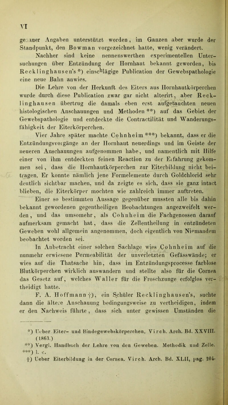 genauer Angaben unterstützt worden, im Ganzen aber wurde der Standpunkt, den ßowman vorgezeiehnet hatte, wenig verändert. Nachher sind keine nennenswerthen experimentellen Unter- suchungen über Entzündung der Hornhaut bekannt geworden, bis Recklinghausen’s *) einschlägige Publication der Gewebspathologie eine neue Bahn anwies. Die Lehre von der Herkunft des Eiters aus Hornhautkörperchen wurde durch diese Publication zwar gar nicht alterirt, aber Reck- linghausen übertrug die damals eben erst aufgetauchten neuen histologischen Anschauungen und Methoden **) auf das Gebiet der Gewebspathologie und entdeckte die Contractilität und Wanderungs- fähigkeit der Eiterkörperchen. Vier Jahre später machte Gphnheim ***) bekannt, dass er die Entzündungsvorgänge an der Hornhaut neuerdings und im Geiste der neueren Anschauungen aufgenommen habe, und namentlich mit Ililfe einer von ihm entdeckten feinen Reaction zu der Eifahrung gekom- men sei, dass die Hornhautkörperchen zur Eiterbildung nicht bei- tragen. Er konnte nämlich jene Formelemente durch Goldchlorid sehr deutlich sichtbar machen, und da zeigte es sich, dass sie ganz intact blieben, die Eiterkörper mochten wie zahlreich immer auftreten. Einer so bestimmten Aussage gegenüber mussten alle bis dahin bekannt gewordenen gegentheiligen Beobachtungen angezweifelt wer- den, und das umsomehr, als Cohnheim die Fachgenossen darauf aufmerksam gemacht hat, dass die Zellentheilung in entzündeten Geweben wohl allgemein angenommen, doch eigentlich von Niemandem beobachtet worden sei. In Anbetracht einer solchen Sachlage wies Cohnheim auf die nunmehr erwiesene Permeabilität der unverletzten Gefässwände; er wies auf die Thatsaclie hin, dass im Entzündungsprocesse farblose Blutkörperchen wirklich auswandern und stellte also für die Cornea das Gesetz auf, welches Waller für die Froschzunge erfolglos ver- theidigt hatte. F. A. Hoffmannf), ein Schüler Recklinghausen’s, suchte dann die ältere Anschauung bedingungsweise zu vertheidigen, indem er den Nachweis führte, dass sich unter gewissen Umständen die *) Heber Eiter- und Bindegewebskörperchen. Virch. Arch. Bd. XXVIII. (1863.) **) Vergl. Handbuch der Lehre von den Geweben. Methodik und Zelle. ***) 1. c. f) Ueber Eiterbildung in der Cornea. Virch. Arch. Bd. XLII, pag. 204-