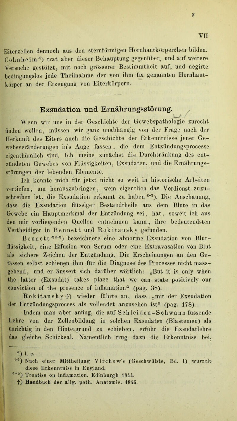 Eiterzellen dennoch aus den sternförmigen Hornhautkörperchen bilden. Cohn he im*) trat aber dieser Behauptung gegenüber, und auf weitere Versuche gestützt, mit noch grösserer Bestimmtheit auf, und negirte bedingungslos jede Theilnalime der von ihm fix genannten Hornhaut- körper an der Erzeugung von Eiterkörpern. Exsudation und Ernährungsstörung. w Wenn wir uns in der Geschichte der Gewebspatliologie zurecht finden wollen, müssen wir ganz unabhängig von der Frage nach der Herkunft des Eiters auch die Geschichte der Erkenntnisse jener Ge- websveränderungen in’s Auge fassen, die dem Entzündungsprocesse eigenthümlich sind. Ich meine zunächst die Durchtränkung des ent- zündeten Gewebes von Flüssigkeiten, Exsudaten, und die Ernährungs- störungen der lebenden Elemente. Ich konnte mich für jetzt nicht so weit in historische Arbeiten vertiefen, um herauszubringen, wem eigentlich das Verdienst zuzu- schreiben ist, die Exsudation erkannt zu haben **). Die Anschauung, dass die Exsudation flüssiger Bestandtheile aus dem Blute in das Gewebe ein Hauptmerkmal der Entzündung sei, hat, soweit ich aus den mir vorliegenden Quellen entnehmen kann, ihre bedeutendsten Vertheidiger in Bennett und Rokitansky gefunden. Bennett ***) bezeichnete eine abnorme Exsudation von Blut- flüssigkeit, eine Effusion von Serum oder eine Extravasation von Blut als sichere Zeichen der Entzündung. Die Erscheinungen an den Ge- fässen selbst schienen ihm für die Diagnose des Processes nicht mass- gebend, und er äussert sich darüber wörtlich: „But it is only when the latter (Exsudat) takes place that we can state positively our conviction of the presence of inflamation“ (pag. 38). Rokitansky f) wieder führte an, dass „mit der Exsudation der Entzündungsprocess als vollendet anzusehen ist“ (pag. 178). Indem man aber anfing, die auf Schleiden-Schwann hissende Lehre von der Zellenbildung in solchen Exsudaten (Blastemen) als unrichtig in den Hintergrund zu schieben, erfuhr die Exsudatlehre das gleiche Schicksal. Namentlich trug dazu die Erkenntniss bei, *) 1. c. **) Nach einer Mittheilung Virchow,s (Geschwülste, Bd. I) wurzelt diese Erkenntniss in England. ***) Treatise on inflamation. Edinburgh 1844. f) Handbuch der allg. path. Anatomie. 1846.