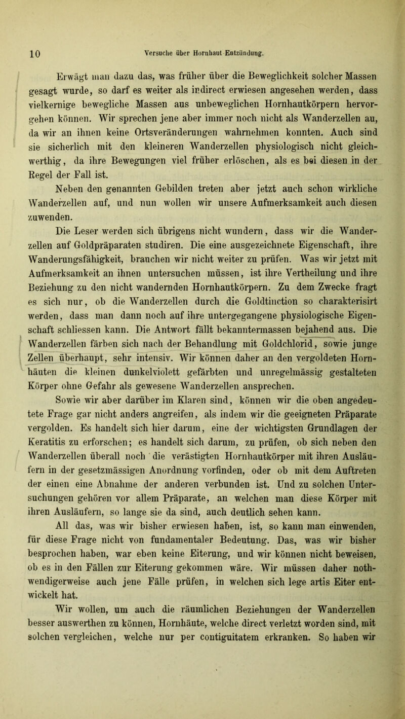 Erwägt mail dazu das, was früher über die Beweglichkeit solcher Massen gesagt wurde, so darf es weiter als in direct erwiesen angesehen werden, dass vielkernige bewegliche Massen aus unbeweglichen Hornhautkörpern hervor- gehen können. Wir sprechen jene aber immer noch nicht als Wanderzellen au, da wir an ihnen keine Ortsveränderungen wahrnehmen konnten. Auch sind sie sicherlich mit den kleineren Wanderzellen physiologisch nicht gleich- werthig, da ihre Bewegungen viel früher erlöschen, als es bei diesen in der Kegel der Fall ist. Neben den genannten Gebilden treten aber jetzt auch schon wirkliche Wanderzellen auf, und nun wollen wir unsere Aufmerksamkeit auch diesen zuwenden. Die Leser werden sich übrigens nicht wundern, dass wir die Wander- zellen auf Goldpräparaten studiren. Die eine ausgezeichnete Eigenschaft, ihre Wanderungsfähigkeit, brauchen wir nicht weiter zu prüfen. Was wir jetzt mit Aufmerksamkeit an ihnen untersuchen müssen, ist ihre Vertheilung und ihre Beziehung zu den nicht wandernden Hornhautkörpern. Zu dem Zwecke fragt es sich nur, ob die Wanderzellen durch die Goldtinction so charakterisirt werden, dass man dann noch auf ihre untergegangene physiologische Eigen- schaft schliessen kann. Die Antwort fällt bekanntermassen bejahend aus. Die Wanderzellen färben sich nach der Behandlung mit Goldchlorid, sowie junge Zellen überhaupt, sehr intensiv. Wir können daher an den vergoldeten Horn- häuten die kleinen dunkelviolett gefärbten und unregelmässig gestalteten Körper ohne Gefahr als gewesene Wanderzellen ansprechen. Sowie wir aber darüber im Klaren sind, können wir die oben angedeu- tete Frage gar nicht anders angreifen, als indem wir die geeigneten Präparate vergolden. Es handelt sich hier darum, eine der wichtigsten Grundlagen der Keratitis zu erforschen; es handelt sich darum, zu prüfen, ob sich neben den Wanderzellen überall noch die verästigten Hornhautkörper mit ihren Ausläu- fern in der gesetzmässigen Anordnung vorfinden, oder ob mit dem Auftreten der einen eine Abnahme der anderen verbunden ist. Und zu solchen Unter- suchungen gehören vor allem Präparate, an welchen man diese Körper mit ihren Ausläufern, so lange sie da sind, auch deutlich sehen kann. All das, was wir bisher erwiesen haben, ist, so kann man einwenden, für diese Frage nicht von fundamentaler Bedeutung. Das, was wir bisher besprochen haben, war eben keine Eiterung, und wir können nicht beweisen, ob es in den Fällen zur Eiterung gekommen wäre. Wir müssen daher noth- wendigerweise auch jene Fälle prüfen, in welchen sich lege artis Eiter ent- wickelt hat. Wir wollen, um auch die räumlichen Beziehungen der Wanderzellen besser auswerthen zu können, Hornhäute, welche direct verletzt worden sind, mit solchen vergleichen, welche nur per contiguitatem erkranken. So haben wir