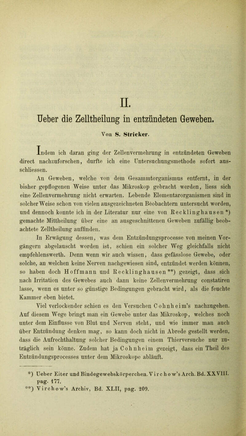 Von S. Stricker. Indem ich daran ging der Zellenvermehrung in entzündeten Geweben direct nachzuforschen, durfte ich eine Untersuchungsmethode sofort aus- schliessen. An Geweben, welche von dem Gesammtorganismus entfernt, in der bisher gepflogenen Weise unter das Mikroskop gebracht werden, liess sich eine Zellenvermehrung nicht erwarten. Lebende Elementarorganismen sind in solcherWeise schon von vielen ausgezeichneten Beobachtern untersucht worden, und dennoch konnte ich in der Literatur nur eine von Recklinghausen*) gemachte Mittheilung über eine an ausgeschnittenen Geweben zufällig beob- achtete Zelltheilung auffinden. In Erwägung dessen, was dem Entzündungsprocesse von meinen Vor- gängern abgelauscht worden ist, schien ein solcher Weg gleichfalls nicht empfehlenswerth. Denn wenn wir auch wissen, dass gefässlose Gewebe, oder solche, an welchen keine Nerven nachgewiesen sind, entzündet werden können, so haben doch Hoffmann und Recklinghausen**) gezeigt, dass sich nach Irritation des Gewebes auch dann keine Zellenvermehrung constatiren lasse, wenn es unter so günstige Bedingungen gebracht wird, als die feuchte Kammer eben bietet. Viel verlockender schien es den Versuchen Cohnheim’s nachzugehen. Auf diesem Wege bringt man ein Gewebe unter das Mikroskop, welches noch unter dem Einflüsse von Blut und Nerven steht, und wie immer man auch über Entzündung denken mag, so kann doch nicht in Abrede gestellt werden, dass die Aufrechthaltung solcher Bedingungen einem Thierversuche nur zu- träglich sein könne. Zudem hat ja Cohnheim gezeigt, dass ein Theil des Entzündungsprocesses unter dem Mikroskope abläuft. *) Ueber Eiter und Bindegewebskörperchen. V i r c h o w’s Arch. Bd. XXVIII. pag. 177. **) Virchow’s Archiv, Bd. XLII, pag. 209.