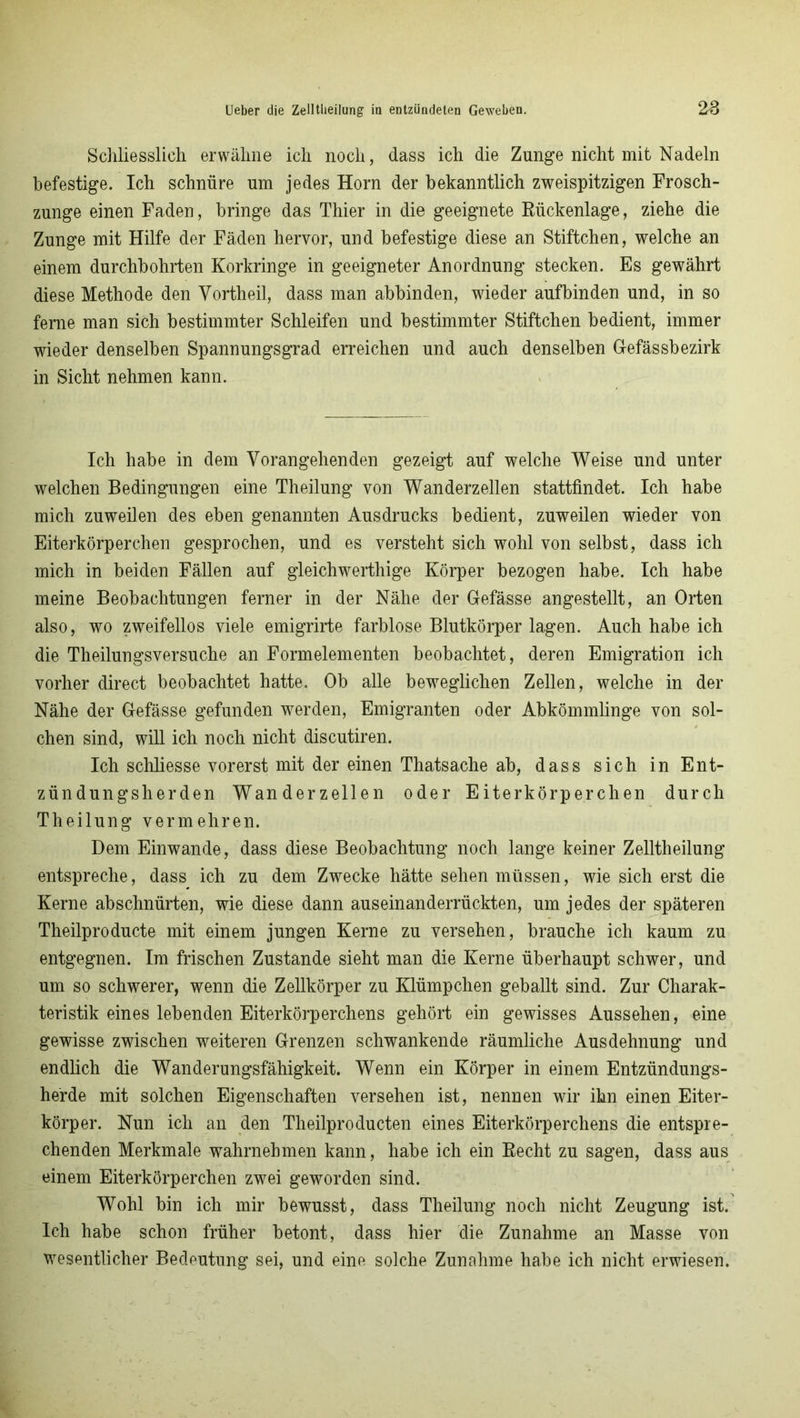 Schliesslich erwähne ich noch, dass ich die Zunge nicht mit Nadeln befestige. Ich schnüre um jedes Horn der bekanntlich zweispitzigen Frosch- zunge einen Faden, bringe das Thier in die geeignete Rückenlage, ziehe die Zunge mit Hilfe der Fäden hervor, und befestige diese an Stiftchen, welche an einem durchbohrten Korkringe in geeigneter Anordnung stecken. Es gewährt diese Methode den Vortheil, dass man abbinden, wieder aufbinden und, in so ferne man sich bestimmter Schleifen und bestimmter Stiftchen bedient, immer wieder denselben Spannungsgrad erreichen und auch denselben Gefässbezirk in Sicht nehmen kann. Ich habe in dem Vorangehenden gezeigt auf welche Weise und unter welchen Bedingungen eine Theilung von Wanderzellen stattfindet. Ich habe mich zuweilen des eben genannten Ausdrucks bedient, zuweilen wieder von Eiterkörperchen gesprochen, und es versteht sich wohl von selbst, dass ich mich in beiden Fällen auf gleichwerthige Körper bezogen habe. Ich habe meine Beobachtungen ferner in der Nähe der Gefässe angestellt, an Orten also, wo zweifellos viele emigrirte farblose Blutkörper lagen. Auch habe ich die Theilungsversuche an Formelementen beobachtet, deren Emigration ich vorher direct beobachtet hatte. Ob alle beweglichen Zellen, welche in der Nähe der Gefässe gefunden werden, Emigranten oder Abkömmlinge von sol- chen sind, will ich noch nicht discutiren. Ich schliesse vorerst mit der einen Thatsache ab, dass sich in Ent- zündungsherden Wanderzellen oder Eiterkörperchen durch Theilung vermehren. Dem Einwande, dass diese Beobachtung noch lange keiner Zelltheilung entspreche, dass ich zu dem Zwecke hätte sehen müssen, wie sich erst die Kerne abschnürten, wie diese dann auseinanderrückten, um jedes der späteren Theilproducte mit einem jungen Kerne zu versehen, brauche ich kaum zu entgegnen. Im frischen Zustande sieht man die Kerne überhaupt schwer, und um so schwerer, wenn die Zellkörper zu Klümpchen geballt sind. Zur Charak- teristik eines lebenden Eiterkörperchens gehört ein gewisses Aussehen, eine gewisse zwischen weiteren Grenzen schwankende räumliche Ausdehnung und endlich die Wanderungsfähigkeit. Wenn ein Körper in einem Entzündungs- herde mit solchen Eigenschaften versehen ist, nennen wir ihn einen Eiter- körper. Nun ich an den Theilproducten eines Eiterkörperchens die entspre- chenden Merkmale wahrnehmen kann, habe ich ein Recht zu sagen, dass aus einem Eiterkörperchen zwei geworden sind. Wohl bin ich mir bewusst, dass Theilung noch nicht Zeugung ist. Ich habe schon früher betont, dass hier die Zunahme an Masse von wesentlicher Bedeutung sei, und eine solche Zunahme habe ich nicht erwiesen.