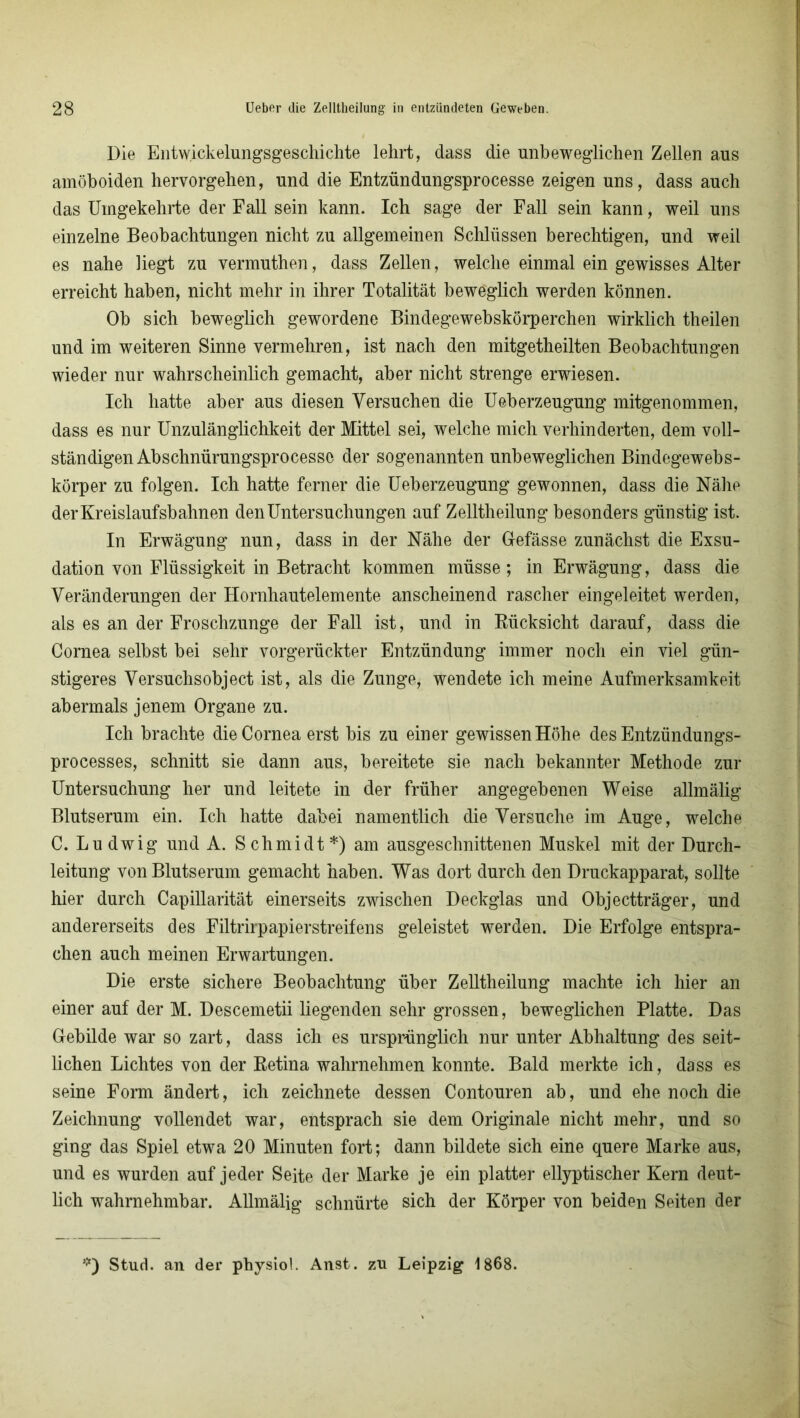 Die Entw.ickelungsgeschichte lehrt, dass die unbeweglichen Zellen aus amöboiden hervorgehen, und die Entzündungsprocesse zeigen uns, dass auch das Umgekehrte der Fall sein kann. Ich sage der Fall sein kann, weil uns einzelne Beobachtungen nicht zu allgemeinen Schlüssen berechtigen, und weil es nahe liegt zu vermuthen, dass Zellen, welche einmal ein gewisses Alter erreicht haben, nicht mehr in ihrer Totalität beweglich werden können. Ob sich beweglich gewordene Bindegewebskörperchen wirklich theilen und im weiteren Sinne vermehren, ist nach den mitgetheilten Beobachtungen wieder nur wahrscheinlich gemacht, aber nicht strenge erwiesen. Ich hatte aber aus diesen Versuchen die Ueberzeugung mitgenommen, dass es nur Unzulänglichkeit der Mittel sei, welche mich verhinderten, dem voll- ständigen Abschnürungsprocesso der sogenannten unbeweglichen Bindegewebs- körper zu folgen. Ich hatte ferner die Ueberzeugung gewonnen, dass die Nähe der Kreislaufsbahnen den Untersuchungen auf Zelltheilung besonders günstig ist. In Erwägung nun, dass in der Nähe der Gefässe zunächst die Exsu- dation von Flüssigkeit in Betracht kommen müsse; in Erwägung, dass die Veränderungen der Hornhautelemente anscheinend rascher eingeleitet werden, als es an der Froschzunge der Fall ist, und in Rücksicht darauf, dass die Cornea selbst bei sehr vorgerückter Entzündung immer noch ein viel gün- stigeres Versuchsobject ist, als die Zunge, wendete ich meine Aufmerksamkeit abermals jenem Organe zu. Ich brachte die Cornea erst bis zu einer gewissen Höhe des Entzündungs- processes, schnitt sie dann aus, bereitete sie nach bekannter Methode zur Untersuchung her und leitete in der früher angegebenen Weise allmälig Blutserum ein. Ich hatte dabei namentlich die Versuche im Auge, welche C. Ludwig und A. Schmidt*) am ausgeschnittenen Muskel mit der Durch- leitung von Blutserum gemacht haben. Was dort durch den Druckapparat, sollte hier durch Capillarität einerseits zwischen Deckglas und Objectträger, und andererseits des Filtrirpapierstreifens geleistet werden. Die Erfolge entspra- chen auch meinen Erwartungen. Die erste sichere Beobachtung über Zelltheilung machte ich hier an einer auf der M. Descemetii liegenden sehr grossen, beweglichen Platte. Das Gebilde war so zart, dass ich es ursprünglich nur unter Abhaltung des seit- lichen Lichtes von der Retina wahrnehmen konnte. Bald merkte ich, dass es seine Form ändert, ich zeichnete dessen Contouren ab, und ehe noch die Zeichnung vollendet war, entsprach sie dem Originale nicht mehr, und so ging das Spiel etwa 20 Minuten fort; dann bildete sich eine quere Marke aus, und es wurden auf jeder Seite der Marke je ein platter ellyptischer Kern deut- lich wahrnehmbar. Allmälig schnürte sich der Körper von beiden Seiten der