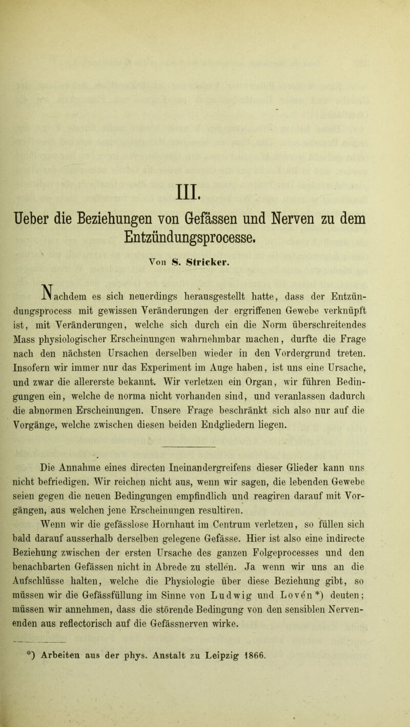 III. Ueber die Beziehungen von Gefassen und Nerven zu dem Entzündungsprocesse. Von S. Stricker. Nachdem es sich neuerdings herausgestellt hatte, dass der Entzün- dungsprocess mit gewissen Veränderungen der ergriffenen Gewebe verknüpft ist, mit Veränderungen, welche sich durch ein die Norm überschreitendes Mass physiologischer Erscheinungen wahrnehmbar machen, durfte die Frage nach den nächsten Ursachen derselben wieder in den Vordergrund treten. Insofern wir immer nur das Experiment im Auge haben, ist uns eine Ursache, und zwar die allererste bekannt. Wir verletzen ein Organ, wir führen Bedin- gungen ein, welche de norma nicht vorhanden sind, und veranlassen dadurch die abnormen Erscheinungen. Unsere Frage beschränkt sich also nur auf die Vorgänge, welche zwischen diesen beiden Endgliedern liegen. Die Annahme eines directen Ineinandergreifens dieser Glieder kann uns nicht befriedigen. Wir reichen nicht aus, wenn wir sagen, die lebenden Gewebe seien gegen die neuen Bedingungen empfindlich und reagiren darauf mit Vor- gängen, aus welchen jene Erscheinungen resultiren. Wenn wir die gefässlose Hornhaut im Centrum verletzen, so füllen sich bald darauf ausserhalb derselben gelegene Gefässe. Hier ist also eine indirecte Beziehung zwischen der ersten Ursache des ganzen Folgeprocesses und den benachbarten Gefässen nicht in Abrede zu stellen. Ja wenn wir uns an die Aufschlüsse halten, welche die Physiologie über diese Beziehung gibt, so müssen wir die Gefässfüllung im Sinne von Ludwig und Loven*) deuten; müssen wir annehmen, dass die störende Bedingung von den sensiblen Nerven- enden aus reflectorisch auf die Gefässnerven wirke.