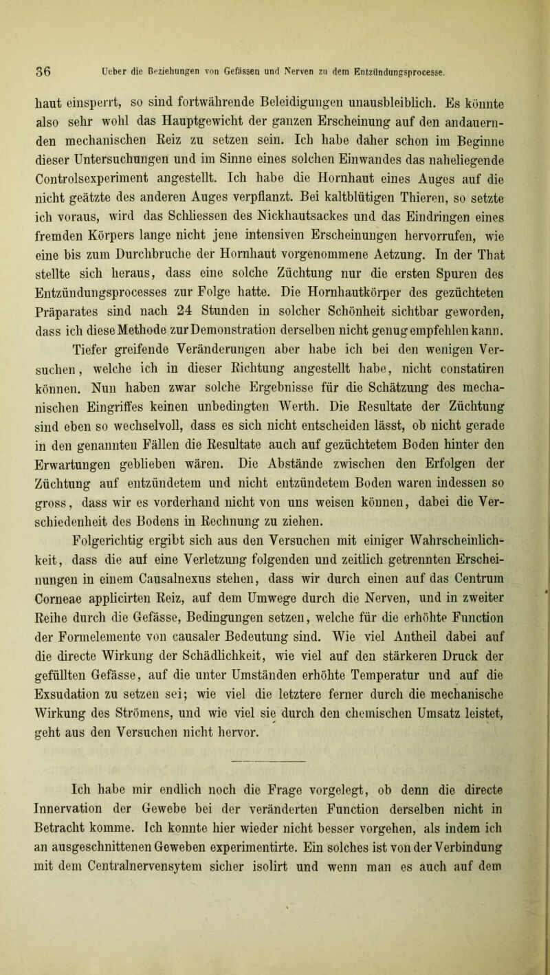 haut einsperrt, so sind fortwährende Beleidigungen unausbleiblich. Es könnte also sehr wohl das Hauptgewicht der ganzen Erscheinung auf den andauern- den mechanischen Reiz zu setzen sein. Ich habe daher schon im Beginne dieser Untersuchungen und im Sinne eines solchen Einwandes das naheliegende Controlsexperiment angestellt. Ich habe die Hornhaut eines Auges auf die nicht geätzte des anderen Auges verpflanzt. Bei kaltblütigen Thieren, so setzte ich voraus, wird das Schliessen des Nickhautsackes und das Eindringen eines fremden Körpers lange nicht jene intensiven Erscheinungen hervorrufen, wie eine bis zum Durchbruche der Hornhaut vorgenommene Aetzung. In der That stellte sich heraus, dass eine solche Züchtung nur die ersten Spuren des Entzündungsprocesses zur Folge hatte. Die Hornhautkörper des gezüchteten Präparates sind nach 24 Stunden in solcher Schönheit sichtbar geworden, dass ich diese Methode zur Demonstration derselben nicht genugempfehlenkann. Tiefer greifende Veränderungen aber habe ich bei den wenigen Ver- suchen, welche ich in dieser Richtung angestellt habe, nicht constatiren können. Nun haben zwar solche Ergebnisse für die Schätzung des mecha- nischen Eingriffes keinen unbedingten Werth. Die Resultate der Züchtung sind eben so wechselvoll, dass es sich nicht entscheiden lässt, ob nicht gerade in den genannten Fällen die Resultate auch auf gezüchtetem Boden hinter den Erwartungen geblieben wären. Die Abstände zwischen den Erfolgen der Züchtung auf entzündetem und nicht entzündetem Boden waren indessen so gross, dass wir es vorderhand nicht von uns weisen können, dabei die Ver- schiedenheit des Bodens in Rechnung zu ziehen. Folgerichtig ergibt sich aus den Versuchen mit einiger Wahrscheinlich- keit, dass die auf eine Verletzung folgenden und zeitlich getrennten Erschei- nungen in einem Causalnexus stehen, dass wir durch einen auf das Centrum Corneae applicirten Reiz, auf dem Umwege durch die Nerven, und in zweiter Reihe durch die Gefässe, Bedingungen setzen, welche für die erhöhte Function der Formelemente von causaler Bedeutung sind. Wie viel Antheil dabei auf die directe Wirkung der Schädlichkeit, wie viel auf den stärkeren Druck der gefüllten Gefässe, auf die unter Umständen erhöhte Temperatur und auf die Exsudation zu setzen sei; wie viel die letztere ferner durch die mechanische Wirkung des Strömens, und wie viel sie durch den chemischen Umsatz leistet, geht aus den Versuchen nicht hervor. Ich habe mir endlich noch die Frage vorgelegt, ob denn die directe Innervation der Gewebe bei der veränderten Function derselben nicht in Betracht komme. Ich konnte hier wieder nicht besser vorgehen, als indem ich an ausgeschnittenen Geweben experimentirte. Ein solches ist von der Verbindung mit dem Centralnervensytem sicher isolirt und wenn man es auch auf dem