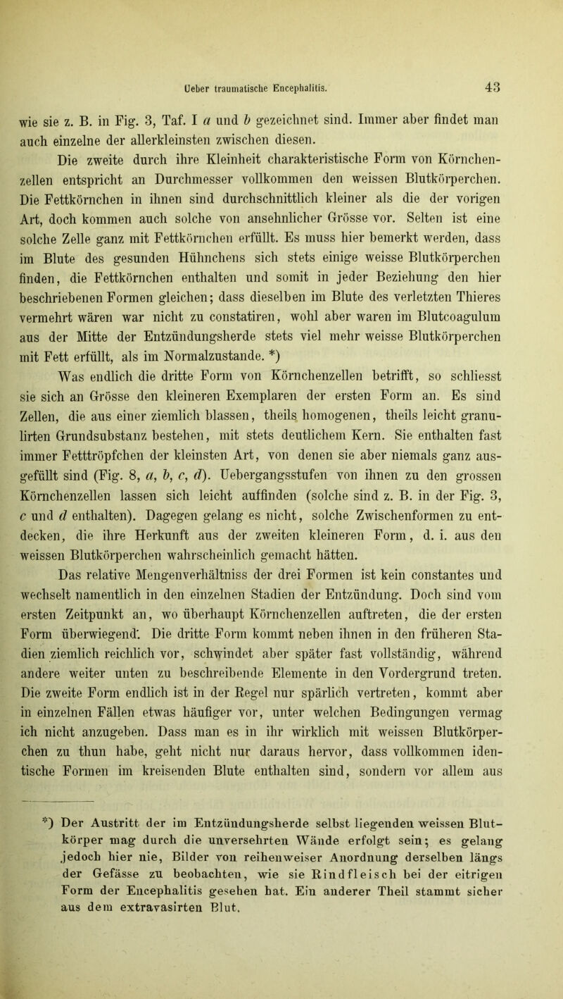 wie sie z. B. in Fig. 3, Taf. I a und b gezeichnet sind. Immer aber findet man auch einzelne der allerkleinsten zwischen diesen. Die zweite durch ihre Kleinheit charakteristische Form von Körnchen- zellen entspricht an Durchmesser vollkommen den weissen Blutkörperchen. Die Fettkörnchen in ihnen sind durchschnittlich kleiner als die der vorigen Art, doch kommen auch solche von ansehnlicher Grösse vor. Selten ist eine solche Zelle ganz mit Fettkörnchen erfüllt. Es muss hier bemerkt werden, dass im Blute des gesunden Hühnchens sich stets einige weisse Blutkörperchen finden, die Fettkörnchen enthalten und somit in jeder Beziehung den hier beschriebenen Formen gleichen; dass dieselben im Blute des verletzten Thieres vermehrt wären war nicht zu constatiren, wohl aber waren im Blutcoagulum aus der Mitte der Entzündungsherde stets viel mehr weisse Blutkörperchen mit Fett erfüllt, als im Normalzustände. *) Was endlich die dritte Form von Körnchenzellen betrifft, so schliesst sie sich an Grösse den kleineren Exemplaren der ersten Form an. Es sind Zellen, die aus einer ziemlich blassen, theils homogenen, theils leicht granu- lirten Grundsubstanz bestehen, mit stets deutlichem Kern. Sie enthalten fast immer Fetttröpfchen der kleinsten Art, von denen sie aber niemals ganz aus- gefüllt sind (Fig. 8, a, b, c, d). Uebergangsstufen von ihnen zu den grossen Körnchenzellen lassen sich leicht auffinden (solche sind z. B. in der Fig. 3, c und d enthalten). Dagegen gelang es nicht, solche Zwischenformen zu ent- decken, die ihre Herkunft aus der zweiten kleineren Form, d. i. aus den weissen Blutkörperchen wahrscheinlich gemacht hätten. Das relative Mengenverhältniss der drei Formen ist kein constantes und wechselt namentlich in den einzelnen Stadien der Entzündung. Doch sind vom ersten Zeitpunkt an, wo überhaupt Körnchenzellen auftreten, die der ersten Form überwiegend'. Die dritte Form kommt neben ihnen in den früheren Sta- dien ziemlich reichlich vor, schwindet aber später fast vollständig, während andere weiter unten zu beschreibende Elemente in den Vordergrund treten. Die zweite Form endlich ist in der Regel nur spärlich vertreten, kommt aber in einzelnen Fällen etwas häufiger vor, unter welchen Bedingungen vermag ich nicht anzugeben. Dass man es in ihr wirklich mit weissen Blutkörper- chen zu thun habe, geht nicht nur daraus hervor, dass vollkommen iden- tische Formen im kreisenden Blute enthalten sind, sondern vor allem aus *) Der Austritt der im Entzündungsherde selbst liegenden weissen Blut- körper mag durch die unversehrten Wände erfolgt sein; es gelang jedoch hier nie, Bilder von reihenweiser Anordnung derselben längs der Gefässe zu beobachten, wie sie Rindfleisch bei der eitrigen Form der Encephalitis gesehen hat. Ein anderer Theil stammt sicher aus dem extravasirten Blut.