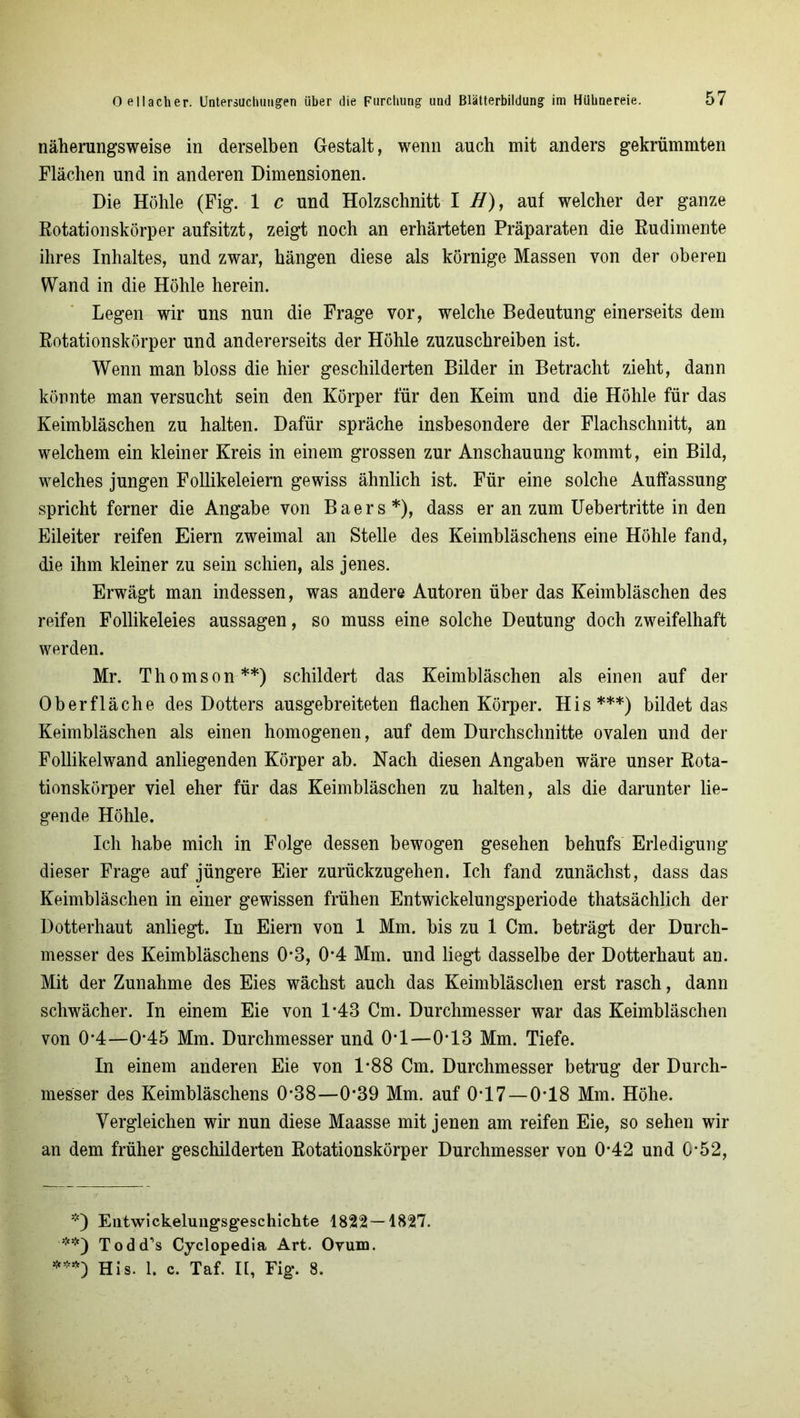 näherungsweise in derselben Gestalt, wenn auch mit anders gekrümmten Flächen und in anderen Dimensionen. Die Höhle (Fig. 1 c und Holzschnitt I H), auf welcher der ganze Rotationskörper aufsitzt, zeigt noch an erhärteten Präparaten die Rudimente ihres Inhaltes, und zwar, hängen diese als körnige Massen von der oberen Wand in die Höhle herein. Legen wir uns nun die Frage vor, welche Bedeutung einerseits dem Rotationskörper und andererseits der Höhle zuzuschreiben ist. Wenn man bloss die hier geschilderten Bilder in Betracht zieht, dann könnte man versucht sein den Körper für den Keim und die Höhle für das Keimbläschen zu halten. Dafür spräche insbesondere der Flachschnitt, an welchem ein kleiner Kreis in einem grossen zur Anschauung kommt, ein Bild, welches jungen Follikeleiern gewiss ähnlich ist. Für eine solche Auffassung spricht ferner die Angabe von Baers*), dass er an zum Uebertritte in den Eileiter reifen Eiern zweimal an Stelle des Keimbläschens eine Höhle fand, die ihm kleiner zu sein schien, als jenes. Erwägt man indessen, was andere Autoren über das Keimbläschen des reifen Follikeleies aussagen, so muss eine solche Deutung doch zweifelhaft werden. Mr. Thomson**) schildert das Keimbläschen als einen auf der Oberfläche des Dotters ausgebreiteten flachen Körper. His***) bildet das Keimbläschen als einen homogenen, auf dem Durchschnitte ovalen und der Follikelwand anliegenden Körper ab. Nach diesen Angaben wäre unser Rota- tionskörper viel eher für das Keimbläschen zu halten, als die darunter lie- gende Höhle. Ich habe mich in Folge dessen bewogen gesehen behufs Erledigung dieser Frage auf jüngere Eier zurückzugehen. Ich fand zunächst, dass das Keimbläschen in einer gewissen frühen Entwickelungsperiode thatsächlich der Dotterhaut anliegt. In Eiern von 1 Mm. bis zu 1 Cm. beträgt der Durch- messer des Keimbläschens 0-3, 0*4 Mm. und liegt dasselbe der Dotterhaut an. Mit der Zunahme des Eies wächst auch das Keimbläschen erst rasch, dann schwächer. In einem Eie von 1*43 Cm. Durchmesser war das Keimbläschen von 0*4—0*45 Mm. Durchmesser und 0*1—0-13 Mm. Tiefe. In einem anderen Eie von 1*88 Cm. Durchmesser betrug der Durch- messer des Keimbläschens 0*38—0*39 Mm. auf 0*17 —0*18 Mm. Höhe. Vergleichen wir nun diese Maasse mit jenen am reifen Eie, so sehen wir an dem früher geschilderten Rotationskörper Durchmesser von 0*42 und 0*52, *) Entwickelungsgeschichte 1822 — 1827. **) Todd’s Cyclopedia Art. Ovum. ***) His. 1. c. Taf. II, Fig. 8.