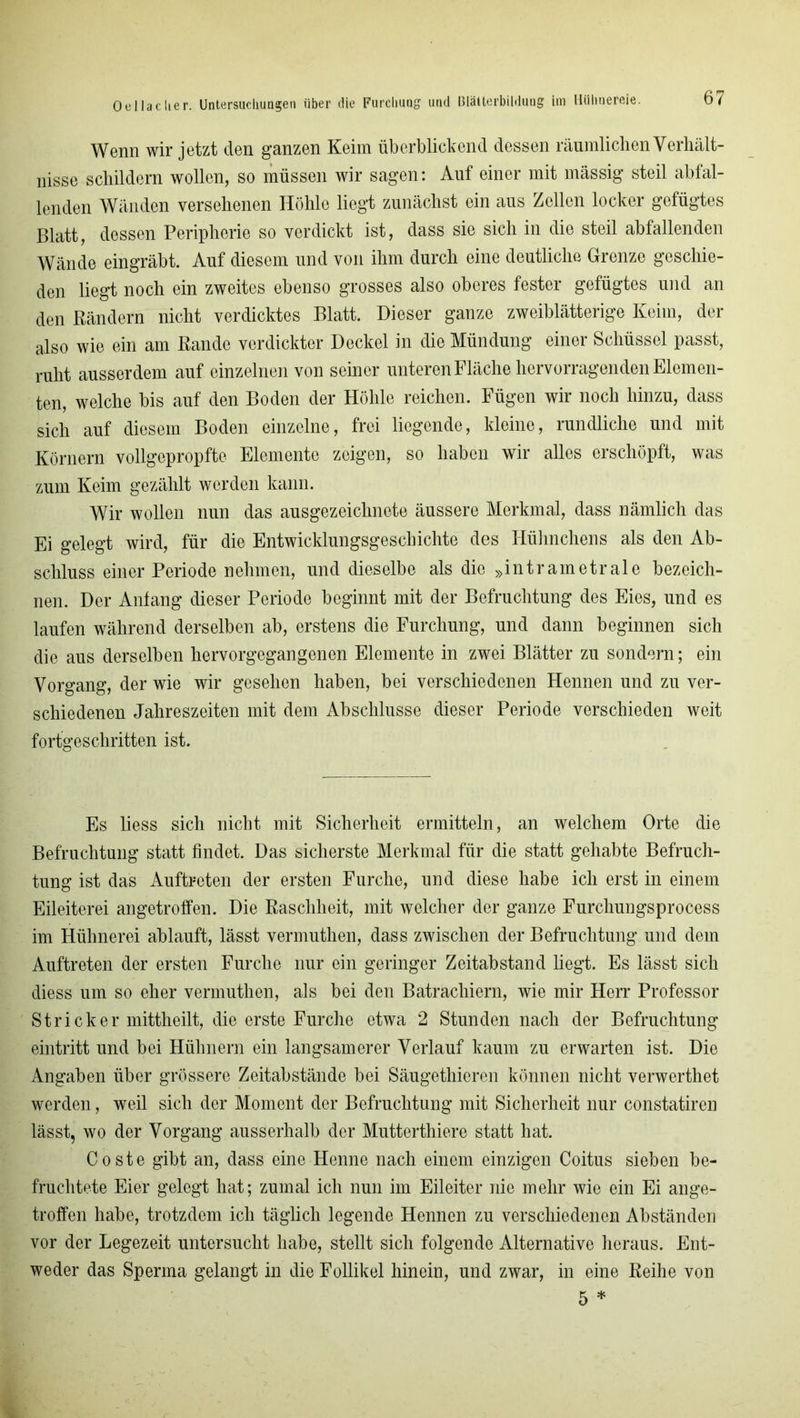 Wenn wir jetzt den ganzen Keim überblickend dessen räumlichen Verhält- nisse schildern wollen, so müssen wir sagen: Auf einer mit mässig steil abfal- lenden Wänden versehenen Höhle liegt zunächst ein aus Zellen locker gefügtes Blatt, dessen Peripherie so verdickt ist, dass sie sich in die steil abfallenden Wände eingräbt. Auf diesem und von ihm durch eine deutliche Grenze geschie- den liegt noch ein zweites ebenso grosses also oberes fester gefügtes und an den Bändern nicht verdicktes Blatt. Dieser ganze zweiblätterige Keim, der also wie ein am Bande verdickter Deckel in die Mündung einer Schüssel passt, ruht ausserdem auf einzelnen von seiner unteren Fläche hervorragenden Elemen- ten, welche bis auf den Boden der Höhle reichen. Fügen wir noch hinzu, dass sich auf diesem Boden einzelne, frei liegende, kleine, rundliche und mit Körnern vollgepropfte Elemente zeigen, so haben wir alles erschöpft, was zum Keim gezählt werden kann. Wir wollen nun das ausgezeichnete äussere Merkmal, dass nämlich das Ei gelegt wird, für die Entwicklungsgeschichte des Hühnchens als den Ab- schluss einer Periode nehmen, und dieselbe als die »intrametrale bezeich- nen. Der Anfang dieser Periode beginnt mit der Befruchtung des Eies, und es laufen während derselben ab, erstens die Furchung, und dann beginnen sich die aus derselben hervorgegangenen Elemente in zwei Blätter zu sondern; ein Vorgang, der wie wir gesehen haben, bei verschiedenen Hennen und zu ver- schiedenen Jahreszeiten mit dem Abschlüsse dieser Periode verschieden weit fortgeschritten ist. Es liess sich nicht mit Sicherheit ermitteln, an welchem Orte die Befruchtung statt findet. Das sicherste Merkmal für die statt gehabte Befruch- tung ist das Auftreten der ersten Furche, und diese habe ich erst in einem Eileiterei angetroffen. Die Raschheit, mit welcher der ganze Furchungsprocess im Hühnerei ablauft, lässt vermuthen, dass zwischen der Befruchtung und dem Auftreten der ersten Furche nur ein geringer Zeitabstand hegt. Es lässt sich diess um so eher vermuthen, als bei den Batracliiern, wie mir Herr Professor Stricker mittheilt, die erste Furche etwa 2 Stunden nach der Befruchtung eintritt und bei Hühnern ein langsamerer Verlauf kaum zu erwarten ist. Die Angaben über grössere Zeitabstände bei Säugethieren können nicht verwerthet werden, weil sich der Moment der Befruchtung mit Sicherheit nur constatiren lässt, wo der Vorgang ausserhalb der Mutterthiere statt hat. Coste gibt an, dass eine Henne nach einem einzigen Coitus sieben be- fruchtete Eier gelegt hat; zumal ich nun im Eileiter nie mehr wie ein Ei ange- troffen habe, trotzdem ich täglich legende Hennen zu verschiedenen Abständen vor der Legezeit untersucht habe, stellt sich folgende Alternative heraus. Ent- weder das Sperma gelangt in die Follikel hinein, und zwar, in eine Beihe von 5 *