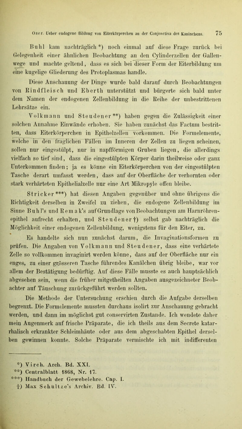 Buhl kam nachträglich*) noch einmal auf diese Frage zurück bei Gelegenheit einer ähnlichen Beobachtung an den Cylinderzellen der Gallen- wege und machte geltend, dass es sich bei dieser Form der Eiterbildung um eine kugelige Gliederung des Protoplasmas handle. Diese Anschauung der Dinge wurde bald darauf durch Beobachtungen von Rindfleisch und Ebertli unterstützt und bürgerte sich bald unter dem Namen der endogenen Zellenbildung in die Reihe der unbestrittenen Lehrsätze ein. Yolkmann und Steudener**) haben gegen die Zulässigkeit einer solchen Annahme Einwände erhoben. Sie haben zunächst das Factum bestrit- ten, dass Eiterkörperchen in Epithelzellen Vorkommen. Die Formelemente, welche in den fraglichen Fällen im Inneren der Zellen zu liegen scheinen, sollen nur eingestülpt, nur in napfförmigen Gruben liegen, die allerdings vielfach so tief sind, dass die eingestülpten Körper darin theilweise oder ganz Unterkommen finden; ja es könne ein Eiterkörperchen von der eingestülpten Tasche derart umfasst werden, dass auf der Oberfläche der verhornten oder stark verhärteten Epithelialzelle nur eine Art Mikropyle offen bleibe. Stricker***) hat diesen Angaben gegenüber und ohne übrigens die Richtigkeit derselben in Zweifel zu ziehen, die endogene Zellenbildung im Sinne Buhl’s und Remak’s aufGrundlage von Beobachtungen am Harnröhren- epithel aufrecht erhalten, und Steudenerf) selbst gab nachträglich die Möglichkeit einer endogenen Zellenbildung, wenigstens für den Eiter, zu. Es handelte sich nun zunächst darum, die Invaginationsformen zu prüfen. Die Angaben von Volkmann und Steudener, dass eine verhärtete Zelle so vollkommen invaginirt werden könne, dass auf der Oberfläche nur ein enges, zu einer grösseren Tasche führendes Kanälchen übrig bleibe, war vor allem der Bestätigung bedürftig. Auf diese Fälle musste es auch hauptsächlich abgesehen sein, wenn die früher mitgetheilten Angaben ausgezeichneter Beob- achter auf Täuschung zurückgeführt werden sollten. Die Methode der Untersuchung erschien durch die Aufgabe derselben begrenzt. Die Formelemente mussten durchaus isolirt zur Anschauung gebracht werden, und dann im möglichst gut conservirten Zustande. Ich wendete daher mein Augenmerk auf frische Präparate, die ich theils aus dem Secrete katar- rhalisch erkrankter Schleimhäute oder aus dem abgeschabten Epithel dersel- ben gewinnen konnte. Solche Präparate vermischte ich mit indifferenten *) Virch. Arch. Bd. XXL **) Centralblatt 1868, Nr. 47. ***) Handbuch der Gewebelehre. Cap. I. i) Max Schultze’s Archiv. Bd. IV.