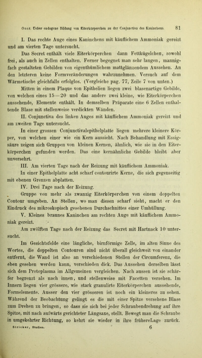 I. Das rechte Auge eines Kaninchens mit käuflichem Ammoniak gereizt und am vierten Tage untersucht. Das Secret enthält viele Eiterkörperchen dann Fettkügelchen, sowohl frei, als auch in Zellen enthalten. Ferner begegnet man sehr langen, mannig- fach gestalteten Gebilden von eigenthümlichem mattglänzendem Aussehen. An den letzteren keine Formveränderungen wahrzunehmen. Versuch auf dem Wärmetische gleichfalls erfolglos. (Vergleiche pag. 77, Zeile 7 von unten.) Mitten in einem Plaque von Epithelien liegen zwei blasenartige Gebilde, von welchen eines 15 — 20 und das andere zwei kleine, wie Eiterkörperchen aussehende, Elemente enthält. In demselben Präparate eine 6 Zellen enthal- tende Blase mit stellenweise verdickten Wänden. II. Conjunctiva des linken Auges mit käuflichem Ammoniak gereizt und am zweiten Tage untersucht. In einer grossen Conjunctivalepithelplatte liegen mehrere kleinere Kör- per, von welchen einer wie ein Kern aussieht. Nach Behandlung mit Essig- säure zeigen sich Gruppen von kleinen Kernen, ähnlich, wie sie in den Eiter- körperchen gefunden werden. Das eine kernähnliche Gebilde bleibt aber unversehrt. III. Am vierten Tage nach der Reizung mit käuflichem Ammoniak. In einer Epithelplatte acht scharf contourirte Kerne, die sich gegenseitig mit ebenen Grenzen abplatten. IV. Drei Tage nach der Reizung. Gruppe von mehr als zwanzig Eiterkörperchen von einem doppelten Contour umgeben. An Stellen, wo man diesen scharf sieht, macht er den Eindruck des mikroskopisch gesehenen Durchschnittes einer Umhüllung. V. Kleines braunes Kaninchen am rechten Auge mit käuflichem Ammo- niak gereizt. Am zwölften Tage nach der Reizung das Secret mit Hartnack 10 unter- sucht. Im Gesichtsfelde eine längliche, bimförmige Zelle, im alten Sinne des Wortes, die doppelten Contouren sind nicht überall gleichweit von einander entfernt, die Wand ist also an verschiedenen Stellen der Circumferenz, die eben gesehen werden kann, verschieden dick. Das Aussehen derselben lässt sich, dem Protoplasma im Allgemeinen vergleichen. Nach aussen ist sie schär- fer begrenzt als nach innen, und stellenweise mit Facetten versehen. Im Innern liegen vier grössere, wie stark granulirte Eiterkörperchen aussehende, Formelemente. Ausser den vier grösseren ist noch ein kleineres zu sehen. Während der Beobachtung gelingt es die mit einer Spitze versehene Blase zum Drehen zu bringen, so dass sie sich bei jeder Schraubendrehung auf ihre Spitze, mit nach aufwärts gerichteter Längsaxe, stellt. Bewegt man die Schraube in umgekehrter Richtung, so kehrt sie wiedor in ihre frühereLage zurück. Stricker, Studien. 0