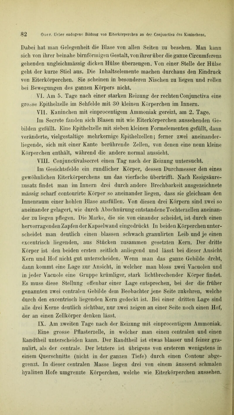 Dabei hat man Gelegenheit die Blase von allen Seiten zu besehen. Man kann sich von ihrer beinahe bimförmigen Gestalt, von ihrer über die ganze Circumferenz gehenden ungleichmässig dicken Hülse überzeugen. Von einer Stelle der Hülse geht der kurze Stiel aus. Die Inhaltselemente machen durchaus den Eindruck von Eiterkörperchen. Sie scheinen in besonderen Nischen zu liegen und rollen bei Bewegungen des ganzen Körpers nicht. VI. Am 5. Tage nach einer starken Beizung der rechten Conjunctiva eine grosse Epithelzelle im Sehfelde mit 30 kleinen Körperchen im Innern. VII. Kaninchen mit einprocentigem Ammoniak gereizt, am 2. Tage. Im Secrete fanden sich Blasen mit wie Eiterkörperchen aussehenden Ge- bilden gefüllt. Eine Epithelzelle mit sieben kleinen Formelementen gefüllt, dann veränderte, vielgestaltige mehrkernige Epithelzellen; ferner zwei aneinander- liegende, sich mit einer Kante berührende Zellen, von denen eine neun kleine Körperchen enthält, während die andere normal aussieht. VHI. Conjunctivalsecret einen Tag nach der Beizung untersucht. Im Gesichtsfelde ein rundlicher Körper, dessen Durchmesser den eines gewöhnlichen Eiterkörperchens um das vierfache übertrifft. Nach Essigsäure- zusatz findet man im Innern drei durch andere Brechbarkeit ausgezeichnete mässig scharf contourirte Körper so aneinander liegen, dass sie gleichsam den Innenraum einer hohlen Blase ausfüllen. Von diesen drei Körpern sind zwei so aneinander gelagert, wie durch Abschnürung entstandene Tochterzellen aneinan- der zu liegen pflegen. Die Marke, die sie von einander scheidet, ist durch einen hervorragenden Zapfen der Kapsel wand eingedrückt In beiden Körperchen unter- scheidet man deutlich einen blassen schwach granulirten Leib und je einen excentrisch liegenden, aus Stücken zusammen gesetzten Kern. Der dritte Körper ist den beiden ersten seitlich anliegend und lässt bei dieser Ansicht Kern und Hof nicht gut unterscheiden. Wenn man das ganze Gebilde dreht, dann kommt eine Lage zur Ansicht, in welcher man bloss zwei Vacuolen und in jeder Vacuole eine Gruppe krümliger, stark lichtbrechender Körper findet. Es muss diese Stellung offenbar einer Lage entsprechen, bei der die früher genannten zwei centralen Gebilde dem Beobachter jene Seite zukehren, welche durch den excentrisch liegenden Kern gedeckt ist. Bei einer dritten Lage sind alle drei Kerne deutlich sichtbar, nur zwei zeigen an einer Seite noch einen Hof, der an einen Zellkörper denken lässt. IX. Am zweiten Tage nach der Beizung mit einprocentigem Ammoniak. Eine grosse Pflasterzelle, in welcher man einen centralen und einen Bandtheil unterscheiden kann. Der Eandtheil ist etwas blasser und feiner gra- nulirt, als der centrale. Der letztere ist übrigens von ersterem wenigstens in einem Querschnitte (nicht in der ganzen Tiefe) durch einen Contour abge- grenzt. In dieser centralen Masse liegen drei von einem äusserst schmalen hyalinen Hofe umgrenzte Körperchen, welche wie Eiterkörperchen aussehen.