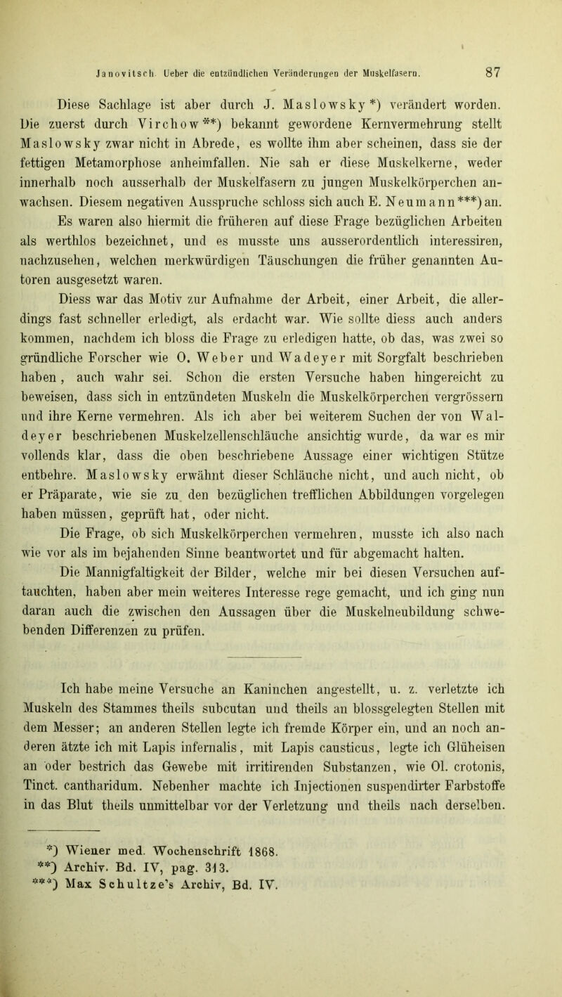 Diese Sachlage ist aber durch J. Maslowsky *) verändert worden. Die zuerst durch Virchow**) bekannt gewordene Kernvermehrung stellt Maslowsky zwar nicht in Abrede, es wollte ihm aber scheinen, dass sie der fettigen Metamorphose anheimfallen. Nie sah er diese Muskelkerne, weder innerhalb noch ausserhalb der Muskelfasern zu jungen Muskelkörperchen an- wachsen. Diesem negativen Ausspruche schloss sich auch E. Neumann***)an. Es waren also hiermit die früheren auf diese Frage bezüglichen Arbeiten als werthlos bezeichnet, und es musste uns ausserordentlich interessiren, nachzusehen, welchen merkwürdigen Täuschungen die früher genannten Au- toren ausgesetzt waren. Diess war das Motiv zur Aufnahme der Arbeit, einer Arbeit, die aller- dings fast schneller erledigt, als erdacht war. Wie sollte diess auch anders kommen, nachdem ich bloss die Frage zu erledigen hatte, ob das, was zwei so gründliche Forscher wie 0. Weber und Wadeyer mit Sorgfalt beschrieben haben, auch wahr sei. Schon die ersten Versuche haben hingereicht zu beweisen, dass sich in entzündeten Muskeln die Muskelkörperchen vergrössern und ihre Kerne vermehren. Als ich aber bei weiterem Suchen der von W al- deyer beschriebenen Muskelzellenschläuche ansichtig wurde, da war es mir vollends klar, dass die oben beschriebene Aussage einer wichtigen Stütze entbehre. Maslowsky erwähnt dieser Schläuche nicht, und auch nicht, ob er Präparate, wie sie zu den bezüglichen trefflichen Abbildungen Vorgelegen haben müssen, geprüft hat, oder nicht. Die Frage, ob sich Muskelkörperchen vermehren, musste ich also nach wie vor als im bejahenden Sinne beantwortet und für abgemacht halten. Die Mannigfaltigkeit der Bilder, welche mir bei diesen Versuchen auf- tauchten, haben aber mein weiteres Interesse rege gemacht, und ich ging nun daran auch die zwischen den Aussagen über die Muskelneubildung schwe- benden Differenzen zu prüfen. Ich habe meine Versuche an Kaninchen angestellt, u. z. verletzte ich Muskeln des Stammes theils subcutan und theils an blossgelegten Stellen mit dem Messer; an anderen Stellen legte ich fremde Körper ein, und an noch an- deren ätzte ich mit Lapis infernalis, mit Lapis causticus, legte ich Glüheisen an oder bestrich das G-ewebe mit irritirenden Substanzen, wie 01. crotonis, Tinct. cantharidum. Nebenher machte ich Injectionen suspendirter Farbstoffe in das Blut theils unmittelbar vor der Verletzung und theils nach derselben. *) Wiener med. Wochenschrift 1868. **) Archiv. Bd. IV, pag. 313. ***) Max Schultze’s Archiv, Bd. IV.