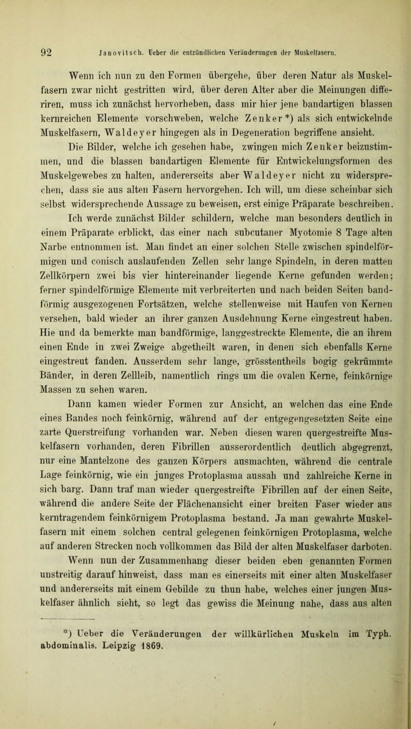 Wenn ich nun zu den Formen übergehe, über deren Natur als Muskel- fasern zwar nicht gestritten wird, über deren Alter aber die Meinungen diffe- riren, muss ich zunächst hervorheben, dass mir hier jene bandartigen blassen kernreichen Elemente vorschweben, welche Zenker*) als sich entwickelnde Muskelfasern, Wal de y er hingegen als in Degeneration begriffene ansieht. Die Bilder, welche ich gesehen habe, zwingen mich Zenker beizustim- men, und die blassen bandartigen Elemente für Entwickelungsformen des Muskelgewebes zu halten, andererseits aberWaldeyer nicht zu widerspre- chen, dass sie aus alten Fasern hervorgehen. Ich will, um diese scheinbar sich selbst widersprechende Aussage zu beweisen, erst einige Präparate beschreiben. Ich werde zunächst Bilder schildern, welche man besonders deutlich in einem Präparate erblickt, das einer nach subcutaner Myotomie 8 Tage alten Narbe entnommen ist. Man findet an einer solchen Stelle zwischen spindelför- migen und conisch auslaufenden Zellen sehr lange Spindeln, in deren matten Zellkörpern zwei bis vier hintereinander liegende Kerne gefunden werden; ferner spindelförmige Elemente mit verbreiterten und nach beiden Seiten band- förmig ausgezogenen Fortsätzen, welche stellenweise mit Haufen von Kernen versehen, bald wieder an ihrer ganzen Ausdehnung Kerne eingestreut haben. Hie und da bemerkte man bandförmige, langgestreckte Elemente, die an ihrem einen Ende in zwei Zweige abgetheilt waren, in denen sich ebenfalls Kerne eingestreut fanden. Ausserdem sehr lange, grösstentheils bogig gekrümmte Bänder, in deren Zellleib, namentlich rings um die ovalen Kerne, feinkörnige Massen zu sehen waren. Dann kamen wieder Formen zur Ansicht, an welchen das eine Ende eines Bandes noch feinkörnig, während auf der entgegengesetzten Seite eine zarte Querstreifung vorhanden war. Neben diesen waren quergestreifte Mus- kelfasern vorhanden, deren Fibrillen ausserordentlich deutlich abgegrenzt, nur eine Mantelzone des ganzen Körpers ausmachten, während die centrale Lage feinkörnig, wie ein junges Protoplasma aussah und zahlreiche Kerne in sich barg. Dann traf man wieder quergestreifte Fibrillen auf der einen Seite, während die andere Seite der Flächenansicht einer breiten Faser wieder aus kerntragendem feinkörnigem Protoplasma bestand. Ja man gewahrte Muskel- fasern mit einem solchen central gelegenen feinkörnigen Protoplasma, welche auf anderen Strecken noch vollkommen das Bild der alten Muskelfaser darboten. Wenn nun der Zusammenhang dieser beiden eben genannten Formen unstreitig darauf hinweist, dass man es einerseits mit einer alten Muskelfaser und andererseits mit einem Gebilde zu thun habe, welches einer jungen Mus- kelfaser ähnlich sieht, so legt das gewiss die Meinung nahe, dass aus alten *) Ueber die Veränderungen der willkürlichen Muskeln im Typh. abdominalis. Leipzig 1869.