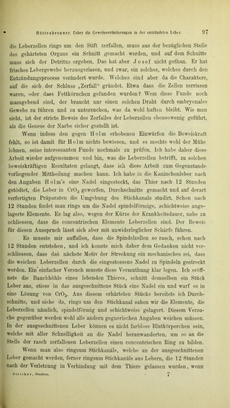 die Leberzellen rings um den Stift zerfallen, muss aus der bezüglichen Stelle des gehärteten Organs ein Schnitt gemacht werden, und auf dem Schnitte muss sich der Detritus ergeben. Das hat aber Josef nicht gethan. Er hat frisches Lebergewebe herausgerissen, und zwar, ein solches, welches durch den Entzündungsprocess verändert wurde. Welches sind aber da die Charaktere, auf die sich der Schluss »Zerfall“ gründet. Etwa dass die Zellen zerrissen waren, oder dass Fettkörnchen gefunden wurden? Wem diese Funde noch massgebend sind, der braucht nur einen solchen Draht durch embryonales Gewebe zu führen und zu untersuchen, was da wohl haften bleibt. Wie man sieht, ist der stricte Beweis des Zerfalles der Leberzellen ebensowenig geführt, als die Genese der Narbe sicher gestellt ist. Wenn indess den gegen Holm erhobenen Ein würfen die Beweiskraft fehlt, so ist damit für Holm nichts bewiesen, und es mochte wohl der Mühe lohnen, seine interessanten Funde nochmals zu prüfen. Ich habe daher diese Arbeit wieder aufgenommen und bin, was die Leberzellen betrifft, zu solchen beweiskräftigen Resultaten gelangt, dass ich diese Arbeit zum Gegenstände vorliegender Mittheilung machen kann. Ich habe in die Kaninchenleber nach den Angaben Holm’s eine Nadel eingesteckt, das Thier nach 12 Stunden getödtet, die Leber in Cr03 geworfen, Durchschnitte gemacht und auf derart verfertigten Präparaten die Umgebung des Stichkanals studirt. Schon nach 12 Stunden findet man rings um die Nadel spindelförmige, schichtweise ange- lagerte Elemente. Es lag also, wegen der Kürze der Krankheitsdauer, nahe zu schliessen, dass die concentrischen Elemente Leberzellen sind. Der Beweis für diesen Ausspruch lässt sich aber mit unwiderleglicher Schärfe führen. Es musste mir auffallen, dass die Spindelzellen so rasch, schon nach 12 Stunden entstehen, und ich konnte mich daher dem Gedanken nicht Ver- schlüssen, dass das nächste Motiv der Streckung ein mechanisches sei, dass die weichen Leberzellen durch die eingestossene Nadel zu Spindeln gestreckt werden. Ein einfacher Versuch musste diese Vermuthung klar legen. Ich eröff- nete die Bauchhöhle eines lebenden Thieres, schnitt demselben ein Stück Leber aus, stiess in das ausgeschnittene Stück eine Nadel ein und warf es in eine Lösung von Cr03. Aus diesem erhärteten Stücke bereitete ich Durch- schnitte, und siehe da, rings um den Stichkanal sahen wir die Elemente, die Leberzellen nämlich, spindelförmig und schichtweise gelagert. Diesem Versu- che gegenüber werden wohl alle andern gegnerischen Angaben weichen müssen. In der ausgeschnittenen Leber können es nicht farblose Blutkörperchen sein, welche mit aller Schnelligkeit an die Nadel heranwanderten, um so an die Stelle der rasch zerfallenen Leberzellen einen concentrischen Ring zu bilden. Wenn man also ringsum Stichkanäle, welche an der ausgeschnittenen Leber gemacht werden, ferner ringsum Stichkanäle aus Lebern, die 12 Stunden nach der Verletzung in Verbindung mit dem Thiere gelassen wurden, wenn Stricker, Studien. 7