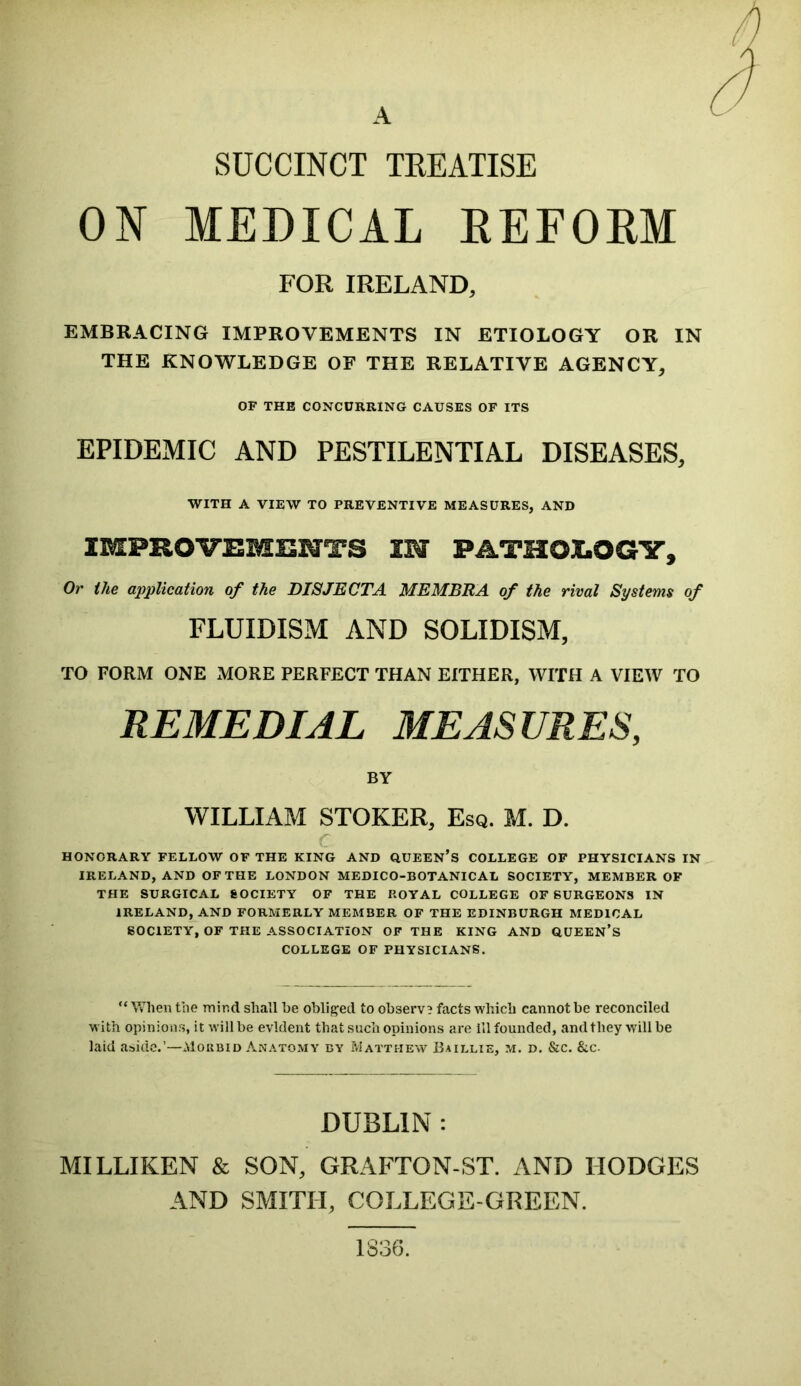 A SUCCINCT TREATISE ON MEDICAL REFORM FOR IRELAND, EMBRACING IMPROVEMENTS IN ETIOLOGY OR IN THE KNOWLEDGE OF THE RELATIVE AGENCY, OF THE CONCURRING CAUSES OF ITS EPIDEMIC AND PESTILENTIAL DISEASES, WITH A VIEW TO PREVENTIVE MEASURES, AND IMPROVEMENTS IN PATHOLOGY, Or the application of the DISJECTA MEMBRA of the rival Systems of FLUIDISM AND SOLIDISM, TO FORM ONE MORE PERFECT THAN EITHER, WITH A VIEW TO REMEDIAL MEASURES, BY WILLIAM STOKER, Esq. M. D. HONORARY FELLOW OF THE KING AND QUEEN’S COLLEGE OF PHYSICIANS IN IRELAND, AND OF THE LONDON MEDICO-BOTANICAL SOCIETY, MEMBER OF THE SURGICAL SOCIETY OF THE ROYAL COLLEGE OF SURGEONS IN IRELAND, AND FORMERLY MEMBER OF THE EDINBURGH MEDICAL SOCIETY, OF THE ASSOCIATION OF THE KING AND QUEEN’S COLLEGE OF PHYSICIANS. “When the mind shall be obliged to observe facts which cannot be reconciled with opinions, it will be evident that such opinions are ill founded, and they will be laid aside.’—Morbid Anatomy by Matti-iew Baillie, m. d. &c. &c. DUBLIN : MILLIKEN & SON, GRAFTON-ST. AND HODGES AND SMITH, COLLEGE-GREEN. 1S36.