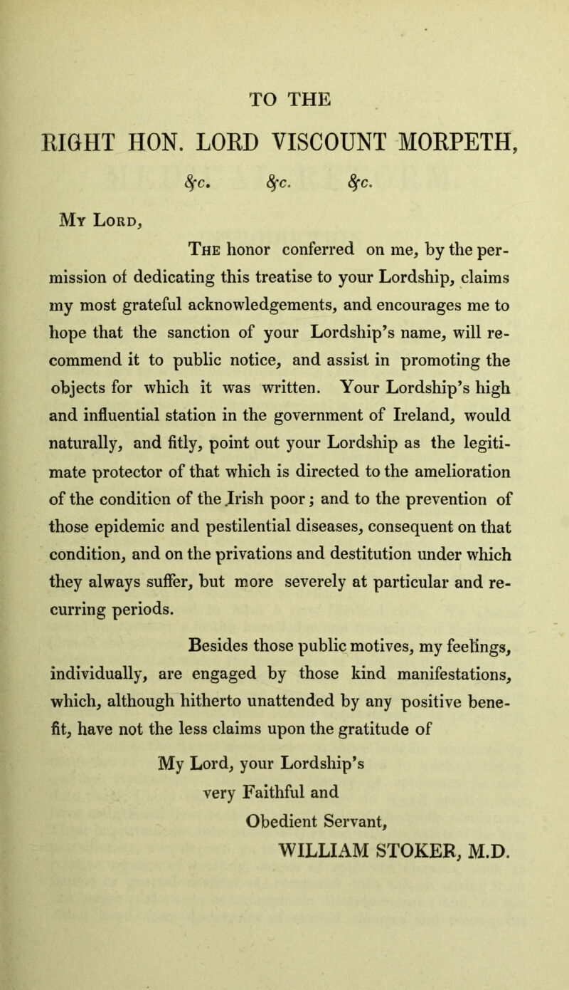 TO THE RIGHT HON. LORD VISCOUNT MORPETH, fyc. fyc. 8fc. My Lord, The honor conferred on me, by the per- mission of dedicating this treatise to your Lordship, claims my most grateful acknowledgements, and encourages me to hope that the sanction of your Lordship’s name, will re- commend it to public notice, and assist in promoting the objects for which it was written. Your Lordship’s high and influential station in the government of Ireland, would naturally, and fitly, point out your Lordship as the legiti- mate protector of that which is directed to the amelioration of the condition of the .Irish poor; and to the prevention of those epidemic and pestilential diseases, consequent on that condition, and on the privations and destitution under which they always suffer, but more severely at particular and re- curring periods. Besides those public motives, my feelings, individually, are engaged by those kind manifestations, which, although hitherto unattended by any positive bene- fit, have not the less claims upon the gratitude of My Lord, your Lordship’s very Faithful and Obedient Servant, WILLIAM STOKER, M.D.