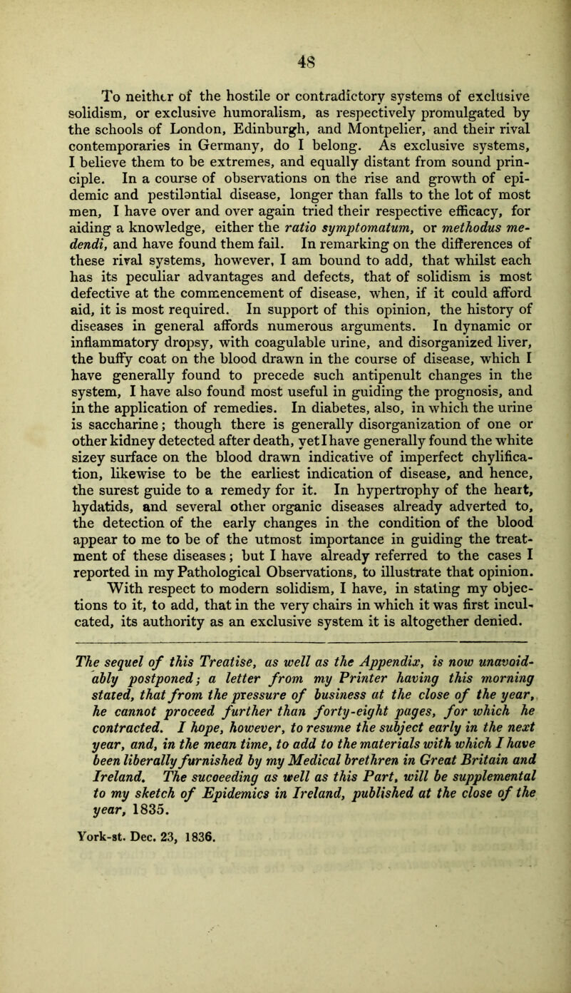 To neither of the hostile or contradictory systems of exclusive solidism, or exclusive humoralism, as respectively promulgated by the schools of London, Edinburgh, and Montpelier, and their rival contemporaries in Germany, do I belong. As exclusive systems, I believe them to be extremes, and equally distant from sound prin- ciple. In a course of observations on the rise and growth of epi- demic and pestilantial disease, longer than falls to the lot of most men, I have over and over again tried their respective efficacy, for aiding a knowledge, either the ratio symptomatum, or methodus me- dendi, and have found them fail. In remarking on the differences of these rival systems, however, I am bound to add, that whilst each has its peculiar advantages and defects, that of solidism is most defective at the commencement of disease, when, if it could afford aid, it is most required. In support of this opinion, the history of diseases in general affords numerous arguments. In dynamic or inflammatory dropsy, with coagulable urine, and disorganized liver, the buffy coat on the blood drawn in the course of disease, which I have generally found to precede such antipenult changes in the system, I have also found most useful in guiding the prognosis, and in the application of remedies. In diabetes, also, in which the urine is saccharine; though there is generally disorganization of one or other kidney detected after death, yet I have generally found the white sizey surface on the blood drawn indicative of imperfect chylifica- tion, likewise to be the earliest indication of disease, and hence, the surest guide to a remedy for it. In hypertrophy of the heart, hydatids, and several other organic diseases already adverted to, the detection of the early changes in the condition of the blood appear to me to be of the utmost importance in guiding the treat- ment of these diseases; but I have already referred to the cases I reported in my Pathological Observations, to illustrate that opinion. With respect to modern solidism, I have, in staling my objec- tions to it, to add, that in the very chairs in which it was first incul- cated, its authority as an exclusive system it is altogether denied. The sequel of this Treatise, as well as the Appendix, is now unavoid- ably postponed; a letter from my Printer having this morning stated, that from the pressure of business at the close of the year, he cannot proceed further than forty-eight pages, for which he contracted. I hope, however, to resume the subject early in the next year, and, in the mean time, to add to the materials with which I have been liberally furnished by my Medical brethren in Great Britain and Ireland. The succeeding as well as this Part, will be supplemental to my sketch of Epidemics in Ireland, published at the close of the year, 1835. York-st. Dec. 23, 1836.