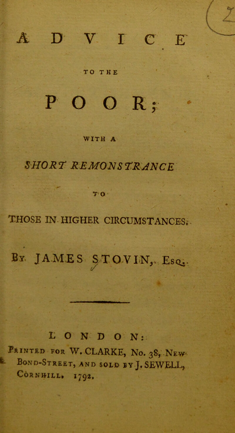 A D V I c E TO THE POO R; * V WITH A SHORT REMONSTRANCE TO THOSE IN HIGHER CIRCUMSTANCES. By, JAMES S TO VI NT,. Esc*.- (/ L O N D O N: Printed for W. CLARKE, No. 38, New fe Bond-Street, and sold by J. SEWELL, CORNHILL. I792.