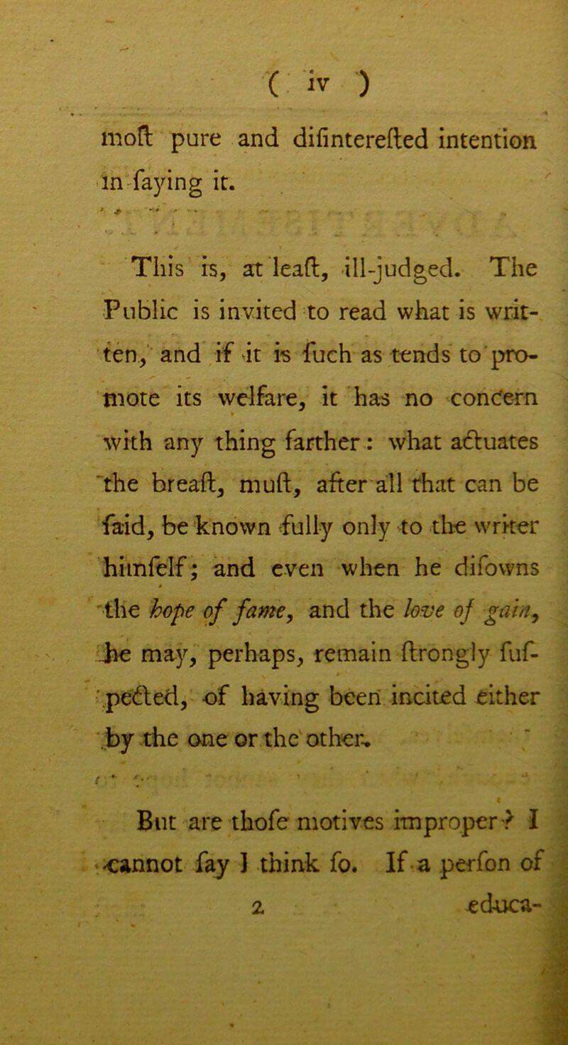mod pure and difintereded intention in faying it. This is, at lead, ill-judged. The Public is invited to read what is writ- ten, and if it is fuch as tends to pro- mote its welfare, it has no concern > with any thing farther: what actuates the bread, mud, after all that can be fa-id, be known fully only to the writer himfelf; and even when he difowns the hope of fame, and the love of gain, be may, perhaps, remain drongly fuf- pe&ed, of having been incited either by the one or the other, ! - '■ c But are thofe motives improper-? I •cannot fay ] think fo. If a perfon of educa-
