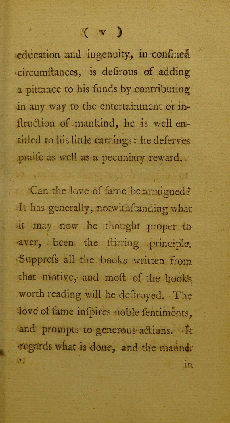 education and ingenuity, in confined circumflances, is defirous of adding a pittance to his funds by contributing in any way to the entertainment or in- ftru&ion of mankind, he is well en- titled to his little earnings: he defer ves praife as well as a pecuniary reward. f t Can the love of fame be arraigned? i It has generally, notwith (landing what it may now be thought proper to I - aver, been the flirring. .principle. ■Supprefs all the -books written from -that motive, and moft of the books worth reading will be deftroyed. The -love of fame infpires noble fentiments, and prompts to generous* adions. ft regards what is done, and the marindr n * m