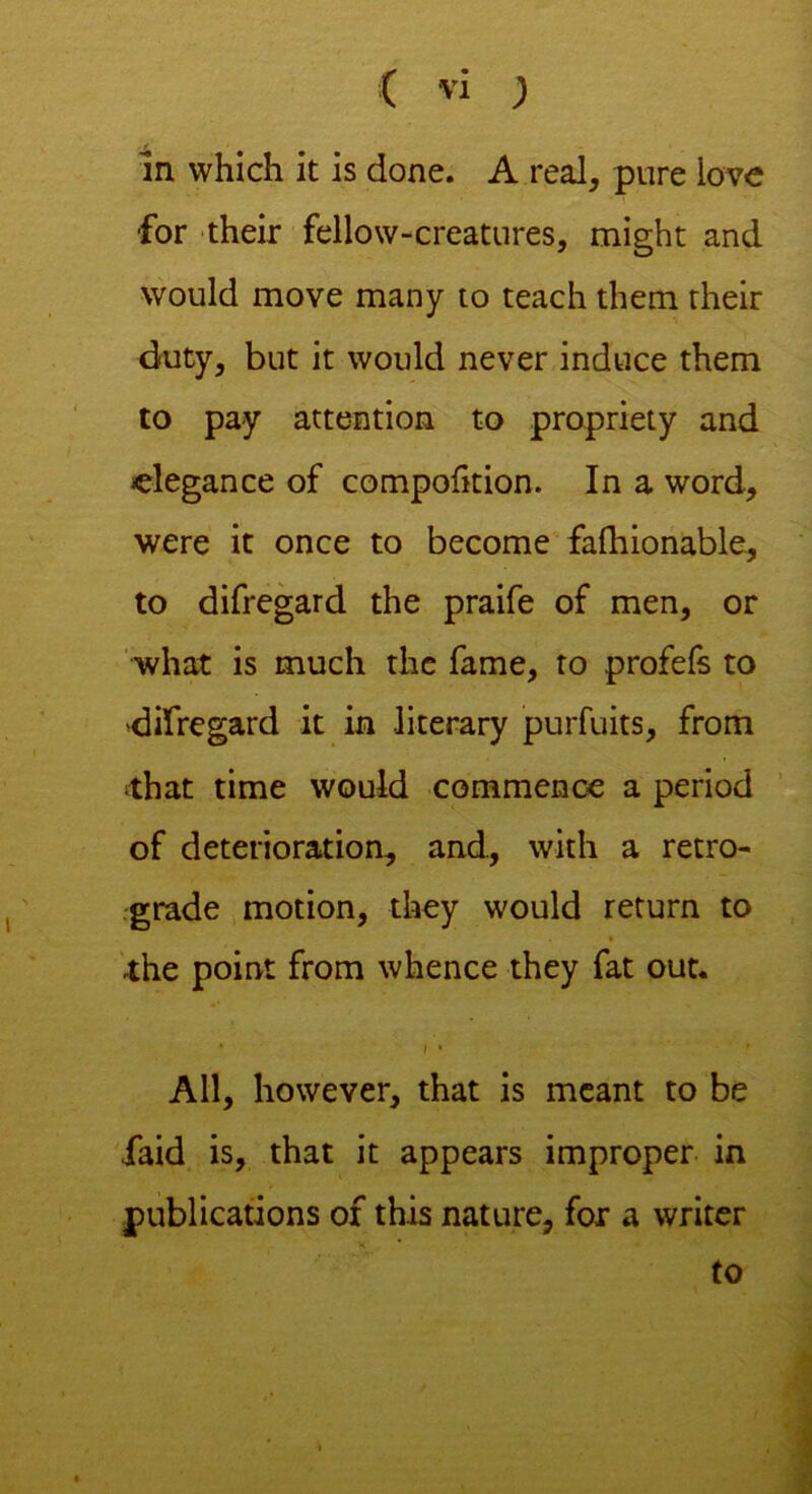 in which it is done. A real, pure love ■for their fellow-creatures, might and would move many to teach them their duty, but it would never induce them to pay attention to propriety and elegance of compohtion. In a word, were it once to become fafhionable, to difregard the praife of men, or what is much the fame, to profefs to 'difregard it in literary purfuits, from ■that time would commence a period of deterioration, and, with a retro- grade motion, they would return to » the point from whence they fat out. • f* ' All, however, that is meant to be ,faid is, that it appears improper in publications of this nature, for a writer to