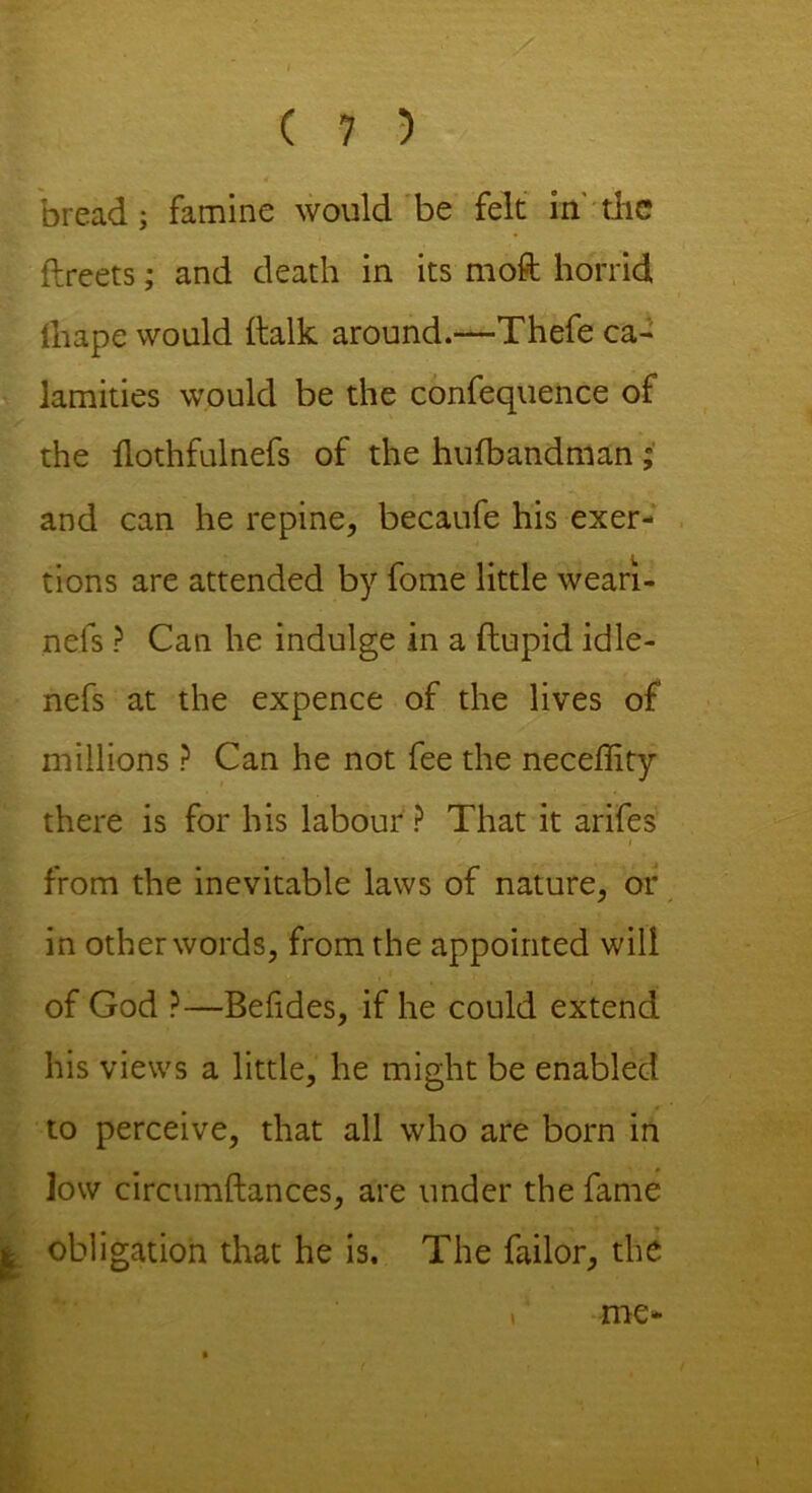 bread; famine would be felt in'the ftreets; and death in its moft horrid lhape would (talk around.—Thefe ca- lamities would be the confequence of the llothfulnefs of the hufbandman; and can he repine, becaufe his exer- tions are attended by fome little weari- nefs ? Can he indulge in a ftupid idle- nefs at the expence of the lives of millions ? Can he not fee the neceffity there is for his labour ? That it arifes from the inevitable laws of nature, or in other words, from the appointed will of God ?—Befides, if he could extend his views a little, he might be enabled to perceive, that all who are born in low circumftances, are under the fame ^ obligation that he is. The failor, the f me-
