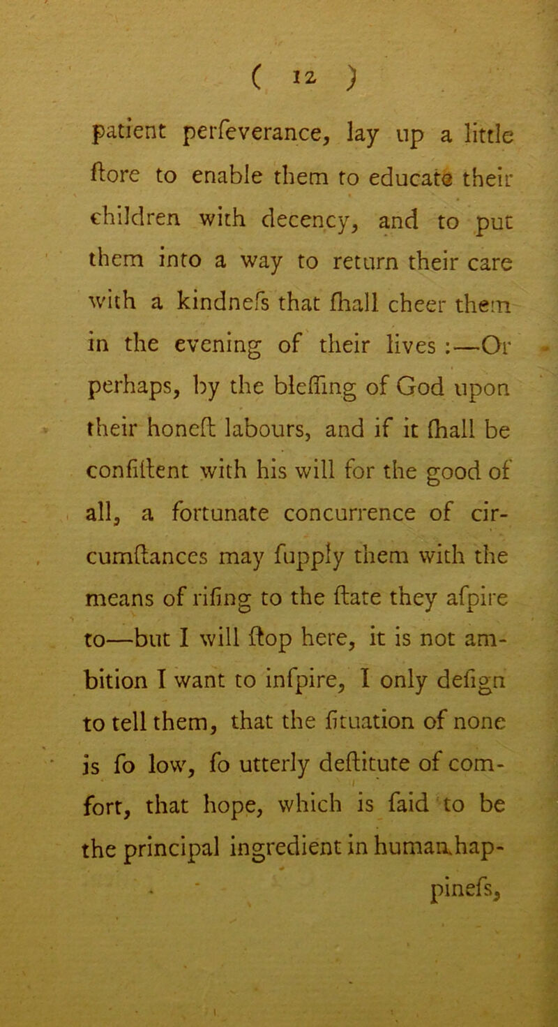 ( *2, ) patient perfeverance, lay up a little ftore to enable them to educate their children with decency, and to put them into a way to return their care ■with a kindnefs that fhall cheer them in the evening of their lives :—Or - perhaps, by the bleffing of God upon their honed labours, and if it (hall be confident with his will for the good of all, a fortunate concurrence of cir- cumdances may fupply them with the means of riling to the date they afpire to—but I will dop here, it is not am- bition I want to infpire, I only defign to tell them, that the fituation of none is fo low, fo utterly deditute of com- I fort, that hope, which is faid to be the principal ingredient in humaahap- * * pinefs. l