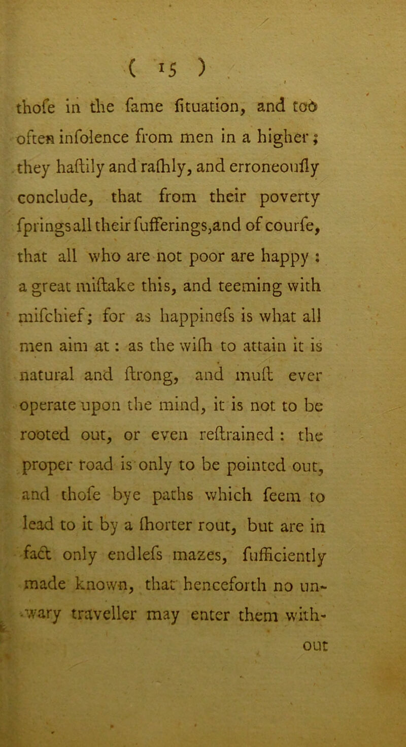 * i thofe in the fame fituation, and tod ofteninfolence from men in a higher; they haftily and ralhly, and erroneouily conclude, that from their poverty fprings all their fufferings,and of courfe, that all who are not poor are happy ; a great miftake this, and teeming with mifchief; for as happinefs is what all men aim at: as the with to attain it is natural and ftrong, and mult ever operate upon the mind, it is not to be rooted out, or even reftrained : the proper road is only to be pointed out, and thofe bye paths which feem to lead to it by a fhorter rout, but are in fad only endlefs mazes, fufficiently made known, that henceforth no un- wary traveller may enter them with- out