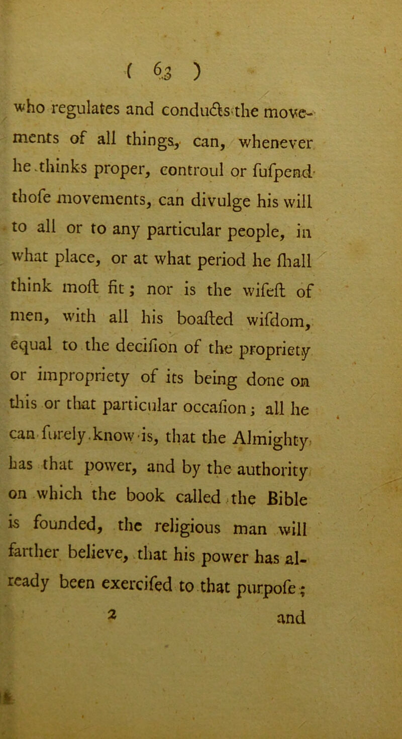 who regulates and condu&sthe move- ments of all things, can, whenever he .thinks proper, controul or fufpend- thofe movements, can divulge his will to all or to any particular people, in what place, or at what period he fhall think mod: fit; nor is the wifeft of men, with all his boafled wifdom, equal to the deciflon of the propriety 01 impropriety of its being done on this or that particular occaiion; all he can fur ely. know-is, that the Almighty has that power, and by the authority on which the book called ,the Bible 15 founded, the religious man will faithei believe, that his power has al- ready been exercifed to that purpofe ; and 2