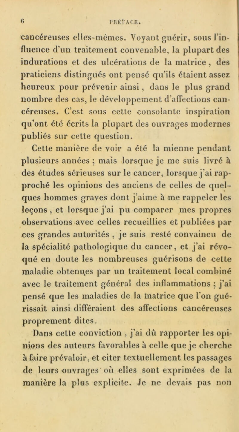 cancéreuses elles-mêmes. Voyant guérir, sous l’in- fluence d’un traitement convenable, la plupart des indurations et des ulcérations de la matrice, des praticiens distingués ont pensé qu’ils étaient assez heureux pour prévenir ainsi, dans le plus grand nombre des cas, le développement d’afFections can- céreuses. C’est sous celle consolante inspiration qu’ont été écrits la plupart des ouvrages modernes publiés sur cette question. Cette manière de voir a été la mienne pendant plusieurs années ; mais lorsque je me suis livré à des éludes sérieuses sur le cancer, lorsque j’ai rap- proché les opinions des anciens de celles de quel- ques hommes graves dont j’aime à me rappeler les leçons, et lorsque j’ai pu comparer mes propres observations avec celles recueillies et publiées par ces grandes autorités , je suis resté convaincu de la spécialité pathologique du cancer, et j’ai révo- qué en doute les nombreuses guérisons de cette maladie obtenqes par un traitement local combiné avec le traitement général des inflammations ; j’ai pensé que les maladies de la matrice que l’on gué- rissait ainsi différaient des affections cancéreuses proprement dites. Dans celte conviction , j’ai dû rapporter les opi- nions des auteurs favorables h celle que je cherche a faire prévaloir, et citer textuellement les passages de leurs ouvrages où elles sont exprimées de la manière la plus explicite. Je ne devais pas non