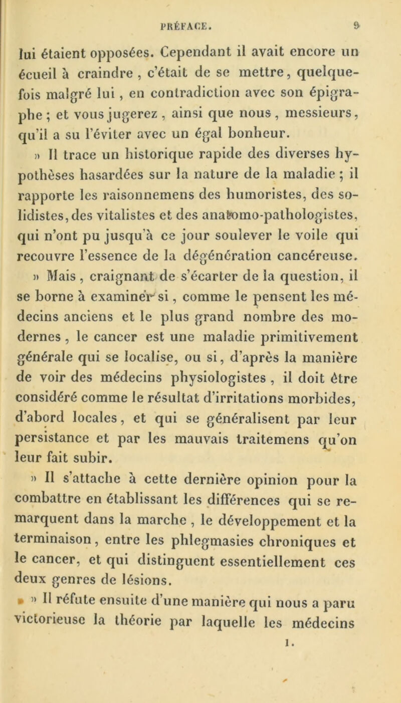 lui étaient opposées. Cependant il avait encore un écueil à craindre , c’était de se mettre, quelque- fois malgré lui, en contradiction avec son épigra- phe ; et vous jugerez , ainsi que nous, messieurs, qu’il a su l’éviter avec un égal bonheur. )) Il trace un historique rapide des diverses hy- pothèses hasardées sur la nature de la maladie ; il rapporte les raisonnemens des humoristes, des so- Iidistes,des vitalistes et des anatomo-pathologistes, qui n’ont pu jusqu’à ce jour soulever le voile qui recouvre l’essence de la dégénération cancéreuse. » Mais , craignant de s’écarter de la question, il se borne à examinéirsi, comme le pensent les mé- decins anciens et le plus grand nombre des mo- dernes , le cancer est une maladie primitivement générale qui se localise, ou si, d’après la manière de voir des médecins physiologistes , il doit être considéré comme le résultat d’irritations morbides, d’abord locales, et qui se généralisent par leur persistance et par les mauvais Iraitemens fju’on leur fait subir. » Il s’attache à cette dernière opinion pour la combattre en établissant les différences qui se re- marquent dans la marche , le développement et la terminaison, entre les phlegmasies chroniques et le cancer, et qui distinguent essentiellement ces deux genres de lésions. • » Il réfute ensuite d’une manière qui nous a paru victorieuse la théorie par laquelle les médecins 1.