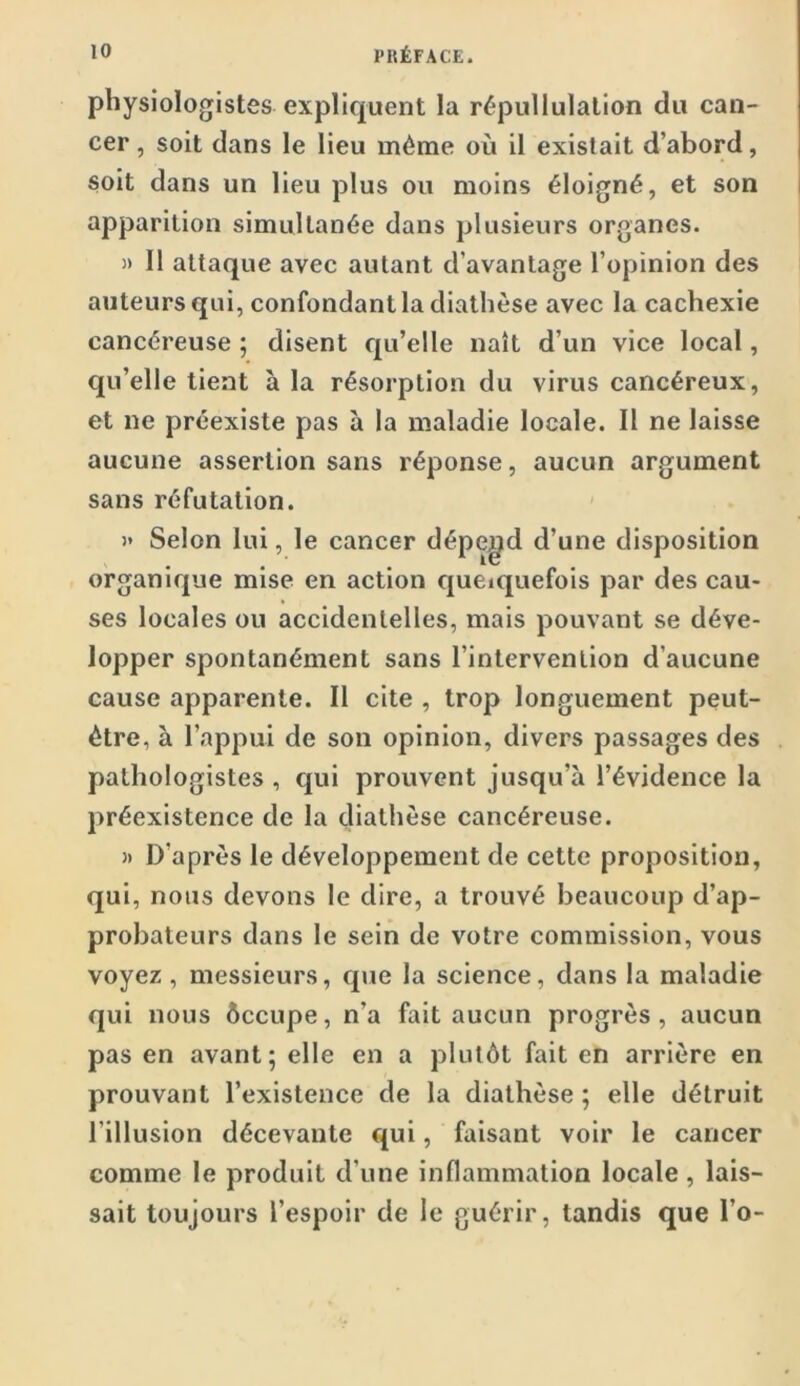 physiologistes expliquent la répullulation du can- cer , soit dans le lieu même où il existait d’abord, soit dans un lieu plus ou moins éloigné, et son apparition simultanée dans plusieurs organes. )> Il attaque avec autant d’avantage l’opinion des auteurs qui, confondant la diathèse avec la cachexie cancéreuse ; disent qu’elle naît d’un vice local, qu’elle tient à la résorption du virus cancéreux, et ne préexiste pas à la maladie locale. Il ne laisse aucune assertion sans réponse, aucun argument sans réfutation. )» Selon lui, le cancer dépend d’une disposition organique mise en action cjueiquefois par des cau- ses locales ou accidentelles, mais pouvant se déve- lopper spontanément sans l’intervention d’aucune cause apparente. II cite , trop longuement peut- être, à l’appui de son opinion, divers passages des pathologistes , qui prouvent jusqu’à l’évidence la préexistence de la diathèse cancéreuse. J) D’après le développement de cette proposition, qui, nous devons le dire, a trouvé beaucoup d’ap- probateurs dans le sein de votre commission, vous voyez, messieurs, que la science, dans la maladie qui nous ôccupe, n’a fait aucun progrès, aucun pas en avant; elle en a plutôt fait en arrière en prouvant l’existence de la diathèse ; elle détruit l’illusion décevante qui, faisant voir le cancer comme le produit d’une inflammation locale, lais- sait toujours l’espoir de le guérir, tandis que l’o-