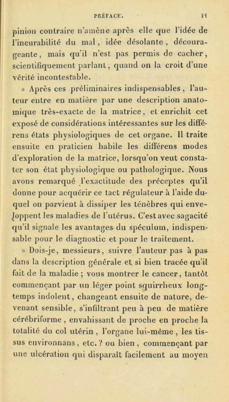 pinioii contraire n’ainène après elle que l’idée de l’incurabilité du mal, idée désolante , découra- geante, mais qu’il n’est pas permis de cacher, scientifiquement parlant, quand on la croit d’une vérité incontestable. )> Après ces préliminaires indispensables, l’au- teur entre en matière par une description anato- mique très-exacte de la matrice, et enrichit cet exposé de considérations intéressantes sur les dififé- rens états physiologiques de cet organe. Il traite ensuite en praticien habile les difï'érens modes d’exploration de la matrice, lorsqu’on veut consta- ter son état physiologique ou pathologique. Nous avons remarqué l’exactitude des préceptes qu’il donne pour acquérir ce tact régulateur à l’aide du- quel on parvient à dissiper les ténèbres qui enve- loppent les maladies de l’utérus. C’est avec sagacité qu’il signale les avantages du spéculum, indispen- sable pour le diagnostic et pour le traitement. )» Dois-je, messieurs, suivre l’auteur pas à pas dans la description générale et. si bien tracée qu’il fait de la maladie ; vous montrer le cancer, tantôt commençant par un léger point squirrheux long- temps indolent, changeant ensuite de nature, de- venant sensible, s’infiltrant peu à peu de matière cérébriforme, envahissant de proche en proche la totalité du col utérin , l’organe lui-mème , les tis- sus envjronnans , etc. ? ou bien , commençant par une ulcération qui disparaît facilement au moyen