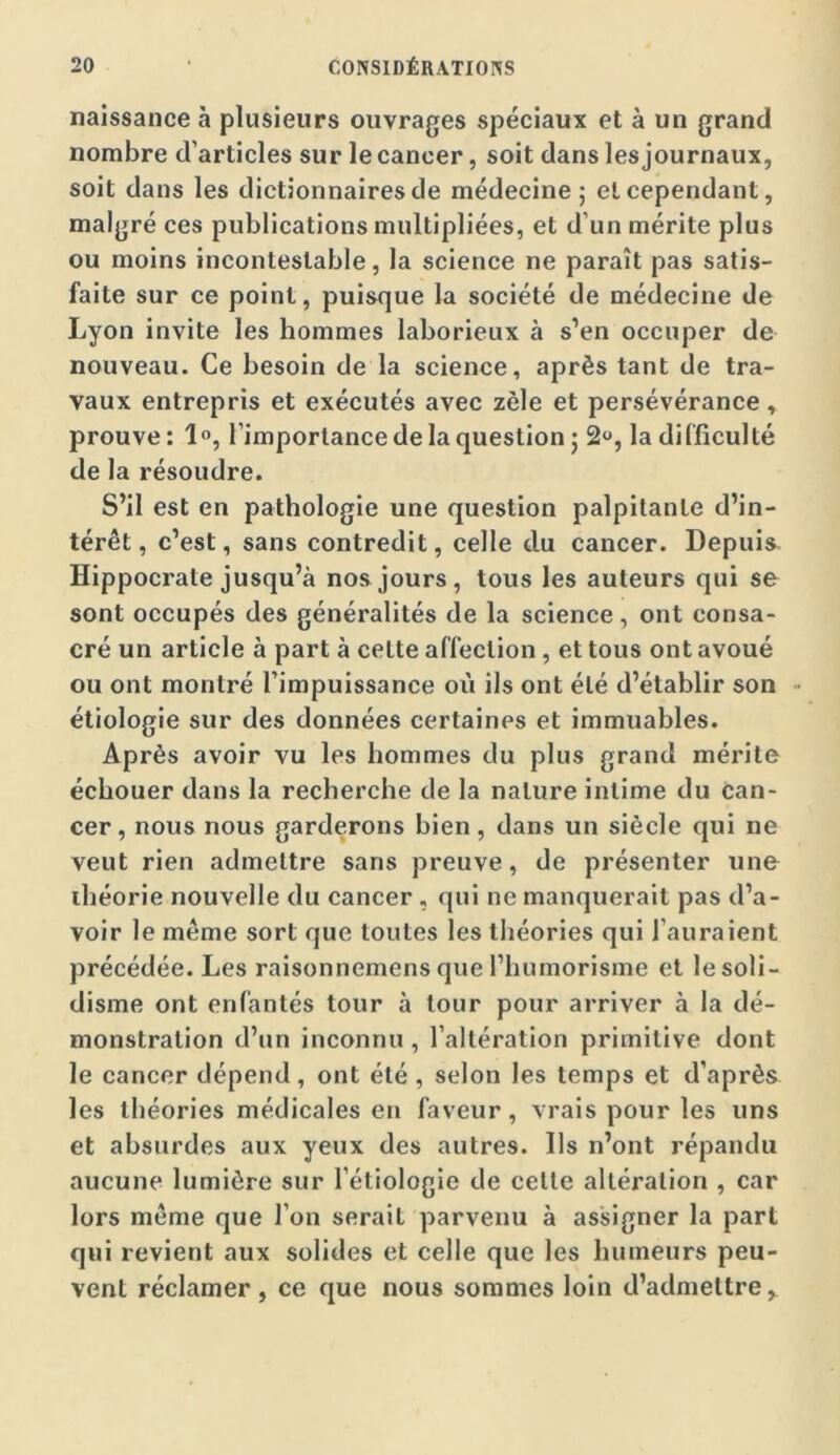 naissance à plusieurs ouvrages spéciaux et à un grand nombre d’articles sur le cancer, soit dans les journaux, soit dans les dictionnaires de médecine; et cependant, malgré ces publications multipliées, et d’un mérite plus ou moins incontestable, la science ne paraît pas satis- faite sur ce point, puisque la société de médecine de Lyon invite les hommes laborieux à s’en occuper de nouveau. Ce besoin de la science, après tant de tra- vaux entrepris et exécutés avec zèle et persévérance, prouve : 10, l’importance de la question ; 2, la di (ficul té de la résoudre. S’il est en pathologie une question palpitante d’in- térêt, c’est, sans contredit, celle du cancer. Depuis Hippocrate jusqu’à nos jours, tous les auteurs qui se sont occupés des généralités de la science, ont consa- cré un article à part à celte affection, et tous ont avoué ou ont montré l’impuissance où ils ont été d’établir son - étiologie sur des données certaines et immuables. Après avoir vu les hommes du plus grand mérite échouer dans la recherche de la nature intime du can- cer, nous nous garderons bien, dans un siècle qui ne veut rien admettre sans preuve, de présenter une théorie nouvelle du cancer, qui ne manquerait pas d’a- voir le même sort que toutes les théories qui l’auraient précédée. Les raisonnemens que l’humorisme et lesoli- disme ont enfantés tour à tour pour arriver à la dé- monstration d’un inconnu , l’altération primitive dont le cancer dépend, ont été , selon les temps et d’après les théories médicales en faveur, vrais pour les uns et absurdes aux yeux des autres. Ils n’ont répandu aucune lumière sur l’étiologie de celte altération , car lors même que l’on serait parvenu à assigner la part qui revient aux solides et celle que les humeurs peu- vent réclamer , ce que nous sommes loin d’admettre