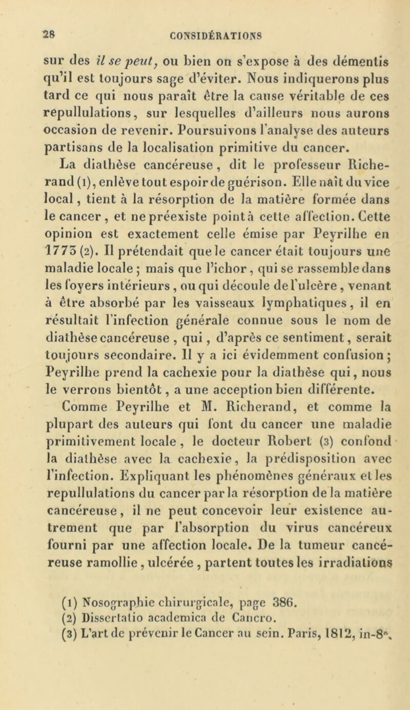 sur des U se 'peut, ou bien on s’expose à des démentis qu’il est toujours sage d’éviter. Nous indiquerons plus tard ce qui nous paraît être la cause véritable de ces repullulations, sur lesquelles d’ailleurs nous aurons occasion de revenir. Poursuivons l’analyse des auteurs partisans de la localisation primitive du cancer. La diathèse cancéreuse, dit le professeur Riche- rand (i), enlève tout espoir de guérison. Elle naît du vice local, tient à la résorption de la matière formée dans le cancer, et ne préexiste pointa cette al'fection. Cette opinion est exactement celle émise par Peyrilhe en 1773(2). Il prétendait quele cancer était toujours une maladie locale ; mais que l’icbor, qui se rassemble dans les foyers intérieurs, ou qui découle de l’ulcère, venant à être absorbé par les vaisseaux lymphatiques, il en résultait l’infection générale connue sous le nom de diathèse cancéreuse , qui, d’après ce sentiment, serait toujours secondaire. 11 y a ici évidemment confusion; Peyrilhe prend la cachexie pour la diathèse qui, nous le verrons bientôt, a une acception bien différente. Comme Peyrilhe et M. Richerand, et comme la plupart des auteurs qui font du cancer une maladie primitivement locale, le docteur Robert (3) confond la diathèse avec la cachexie, la prédisposition avec l’infection. Expliquant les phénomènes généraux elles repullulations du cancer par la résorption delà matière cancéreuse, il ne peut concevoir leur existence au- trement que par l’absorption du virus cancéreux fourni par une affection locale. De la tumeur cancé- reuse ramollie, ulcérée , parlent toutes les irradiations (1) Nosographie chirurgicale, page 386. (2) Dissertalio academica de Caiicro. (3) L’art de prévenir le Cancer au sein. Paris, 1812, in-8\