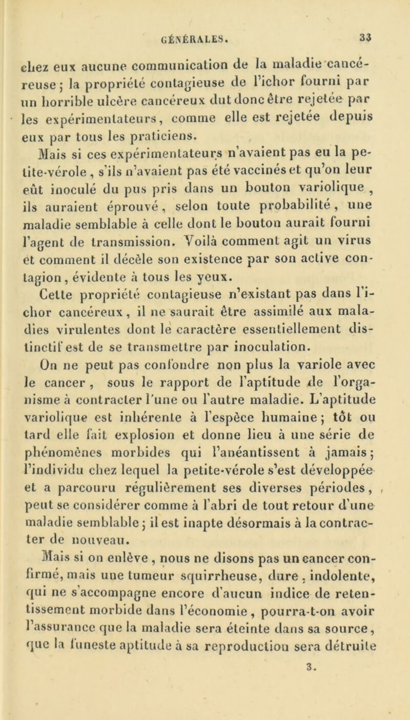 chez eux aucune communicalion de la maladie'cancé- reuse ; la propriété contagieuse de l’ichor fourni par un liorrible ulcère cancéreux dut donc être rejetée par les expérimentateurs, comme elle est rejetée depuis eux par tous les praticiens. Mais si ces expérimentateurs n’avaient pas eu la pe- tite-vérole , s’ils n’avaient pas été vaccinés et qu’on leur eût inoculé du pus pris dans un bouton variolique , ils auraient éprouvé, selon toute probabilité, une maladie semblable à celle dont le bouton aurait fourni l’agent de transmission. Voilà comment agit un virus et comment il décèle son existence par son active con- tagion, évidente à tous les yeux. Cette propriété contagieuse n’existant pas dans l’i- chor cancéreux, il ne saurait être assimilé aux mala- dies virulentes dont le caractère essentiellement dis- tinctif est de se transmettre par inoculation. On ne peut pas conl'ondre non plus la variole avec Je cancer , sous le rapport de l’aptitude de l’orga- nisme à contracter l’une ou l’autre maladie. L’aptitude variolique est inhérente à l’espèce humaine ; tôt ou tard elle fait explosion et donne lieu à une série de phénomènes morbides qui l’anéantissent à jamais ; l’individu chez lequel la petite-vérole s’est développée et a parcouru régulièrement ses diverses périodes, , peut se considérer comme à l’abri de tout retour d’une maladie semblable j il est inapte désormais à la contrac- ter de nouveau. Mais si on enlève , nous ne disons pas un cancer con- firmé, mais une tumeur squirrheuse, dure . indolente, qui ne s’accompagne encore d’aucun indice de reten- tissement morbide dans l’économie, pourra-t-on avoir l’assurance que la maladie sera éteinte dans sa source, que la luneste aptitude à sa reproduction sera détruite 3.