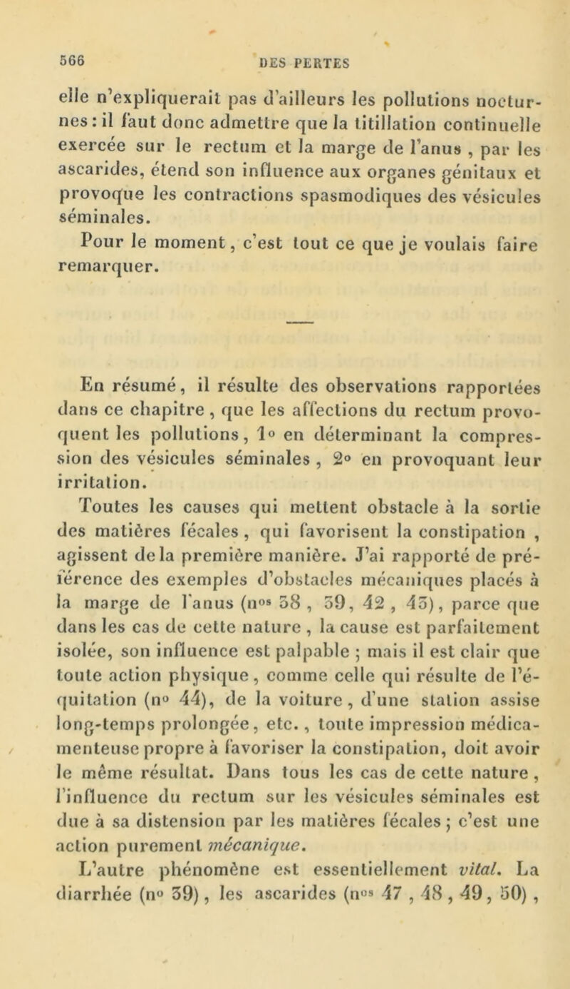 elle n’expliquerait pas d’ailleurs les pollutions noctur- nes : il faut donc admettre que la titillation continuelle exercée sur le rectum et la marge de l’anus , par les ascarides, étend son influence aux organes génitaux et provoque les contractions spasmodiques des vésicules séminales. Pour le moment, c’est tout ce que je voulais faire remarquer. En résumé, il résulte des observations rapportées dans ce chapitre , que les affections du rectum provo- quent les pollutions, 1» en déterminant la compres- sion des vésicules séminales , 2° en provoquant leur irritation. Toutes les causes qui mettent obstacle à la sortie des matières fécales , qui favorisent la constipation , agissent delà première manière. J’ai rapporté de pré- férence des exemples d’obstacles mécaniques placés à la marge de l'anus (11°® 08 , 59, 42 , 45), parce que dans les cas de cette nature , la cause est parfaitement isolée, son influence est palpable ; mais il est clair que toute action physique, comme celle qui résulte de l’é- (juitation (n^ 44), de la voiture, d’une station assise long-temps prolongée, etc., toute impression médica- menteuse propre à favoriser la constipation, doit avoir le même résultat. Dans tous les cas de celte nature, l’influence du rectum sur les vésicules séminales est due à sa distension par les matières fécales; c’est une action purement mécanique. L’autre phénomène est essentiellement vital. La diarrhée (n 39), les ascarides (no® 47,48,49, 50) ,