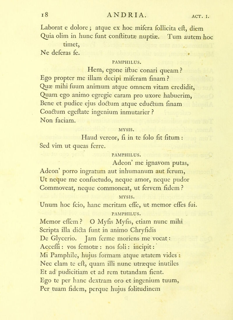 ACT. I. Laborat e dolore; atque ex hoc mifera follicita eft, diem Quia olim in hunc funt conftitutae nuptis. Tum autem hoc timet, Ne deferas fe. PAMPHILUS. Hem, egone iftuc conari queam ? Ego propter me illam decipi miferam finam ? Quae mihi fuum animum atque omnem vitam credidit, Quam ego animo egregie caram pro uxore habuerim, Bene et pudice ejus doftum atque edudtum linam Coactum egeftate ingenium inmutarier ? Non faciam. MYSIS. Haud vereor, fi in te folo lit litum : Sed vim ut queas ferre. PAMPHILUS. Adeon’ me ignavom putas, Adeon’ porro ingratum aut inhumanum aut ferum, Ut neque me confuetudo, neque amor, neque pudor Commoveat, neque commoneat, ut fervem fidem ? MYSIS. Unum hoc fcio, hanc meritam elfe, ut memor elfes fui. PAMPHILUS. Memor elfem ? O Myfis Myfis, etiam nunc mihi Scripta illa di£ta funt in animo Chryfidis De Glycerio. Jam ferme moriens me vocat : Accefii : vos femotae : nos foli: incipit: Mi Pamphile, hujus formam atque aetatem vides : Nec clam te eft, quam illi nunc utraeque inutiles Et ad pudicitiam et ad rem tutandam fient. Ego te per hanc dextram oro et ingenium tuum, Per tuam fidem, perque hujus folitudinem