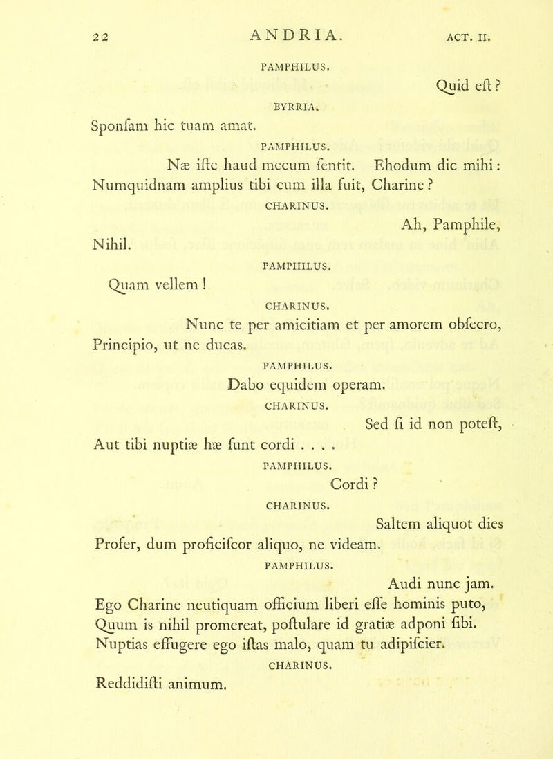 PAMPHILUS. Quid eft ? BYRRIA, Sponiam hic tuam amat. PAMPHILUS. Nae ille haud mecum fentit. Ehodum dic mihi: Numquidnam amplius tibi cum illa fuit, Charine? CHARINUS. Ah, Pamphile, Nihil. PAMPHILUS'. Quam vellem ! CHARINUS. Nunc te per amicitiam et per amorem obfecro, Principio, ut ne ducas. PAMPHILUS. Dabo equidem operam. CHARINUS. Sed li id non potefl, Aut tibi nuptiae hae funt cordi ...» PAMPHILUS. Cordi ? CHARINUS. Saltem aliquot dies Profer, dum proficifcor aliquo, ne videam, PAMPHILUS. Audi nunc jam. Ego Charine neutiquam officium liberi effe hominis puto, Quum is nihil promereat, poflulare id gratiae adponi libi. Nuptias effugere ego iftas malo, quam tu adipifcier, CHARINUS. Reddidifti animum.