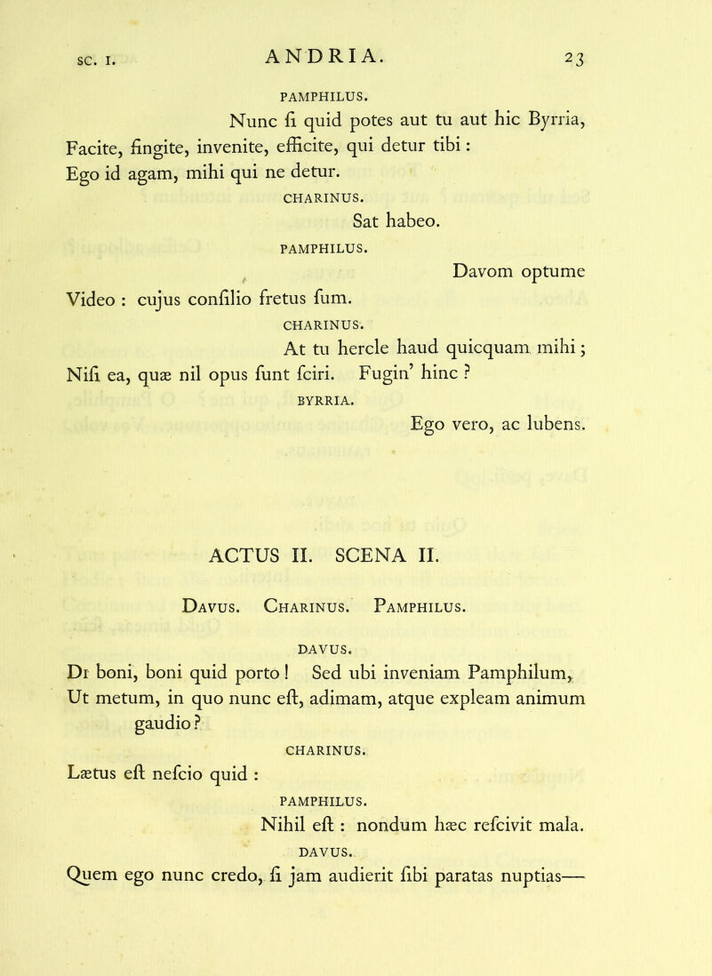 PAMPHILUS. Nunc fi quid potes aut tu aut hic Byrria, Facite, fingite, invenite, efficite, qui detur tibi: Ego id agam, mihi qui ne detur. CHARINUS. Sat habeo. PAMPHILUS. Davom optume Video : cujus conffiio fretus fum. CHARINUS'. At tu hercle haud quicquam mihi; Nffi ea, quas nil opus funt fciri. Fugin’ hinc ? BYRRIA. Ego vero, ac lubens. ACTUS II. SCENA II. Davus. Charinus. Pamphilus, davus. Di boni, boni quid porto! Sed ubi inveniam Pamphilum, Ut metum, in quo nunc eft, adimam, atque expleam animum gaudio ? charinus. Lastus eft nefcio quid : PAMPHILUS. Nihil eft : nondum hasc refcivit mala. DAVUS. Quem ego nunc credo, fi jam audierit fibi paratas nuptias—