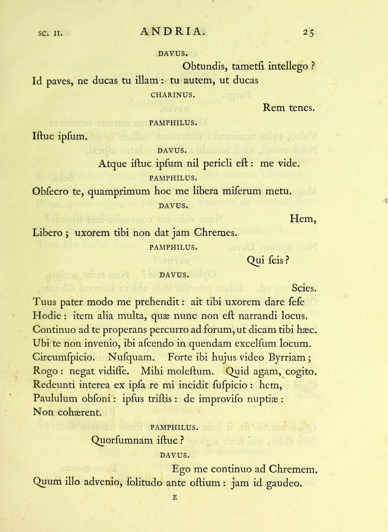 DAVUS. Obtundis, tametft intellego ? Id paves, ne ducas tu illam: tu autem, ut ducas CHARINUS. Rem tenes. PAMPHILUS. Iftuc ipfum. DAVUS. Atque iftuc ipfum nil pericli eft: me vide. PAMPHILUS. Obfecro te, quamprimum hoc me libera miferum metu. DAVUS. Hem, Libero ; uxorem tibi non dat jam Chremes. PAMPHILUS. Qui fcis ? DAVUS. Scies. Tuus pater modo me prehendit: ait tibi uxorem dare fefe Hodie: item alia multa, quae nunc non eft narrandi locus. Continuo ad te properans percurro ad forum, ut dicam tibi haec. Ubi te non invenio, ibi afcendo in quendam excelfum locum. Circumfpicio. Nufquam. Forte ibi hujus video Byrriam; Rogo : negat vidifie. Mihi moleftum. Quid agam, cogito. Redeunti interea ex ipfa re mi incidit fufpicio : hem, Paululum obfoni: ipfus triftis: de improvifo nuptiae : Non cohaerent. PAMPHILUS. Quorfumnam iftuc ? DAVUS. Ego me continuo ad Chremem. Quum illo advenio, folitudo ante oftium: jam id gaudeo. E