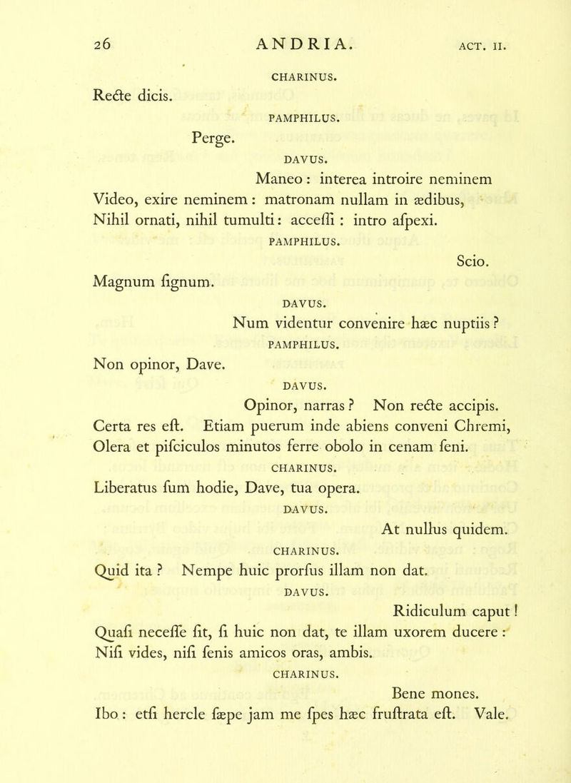 Redte dicis. Perge. CHARINUS. PAMPHILUS. DAVUS. Maneo : interea introire neminem Video, exire neminem: matronam nullam in aedibus, Nihil ornati, nihil tumulti: accedi : intro afpexi. PAMPHILUS. Magnum lignum. Scio. DAVUS. Num videntur convenire haec nuptiis ? PAMPHILUS. Non opinor, Dave. DAVUS. Opinor, narras ? Non re&e accipis. Certa res eft. Etiam puerum inde abiens conveni Chremi, Olera et pifciculos minutos ferre obolo in cenam feni. CHARINUS. Liberatus fum hodie, Dave, tua opera. DAVUS. At nullus quidem. CHARINUS. Quid ita ? Nempe huic prorfus illam non dat. DAVUS. Ridiculum caput Quali necelTe lit, li huic non dat, te illam uxorem ducere : Nili vides, nili fenis amicos oras, ambis.. CHARINUS. Bene mones. Ibo : etli hercle faepe jam me fpes haec fruftrata eft. Vale.