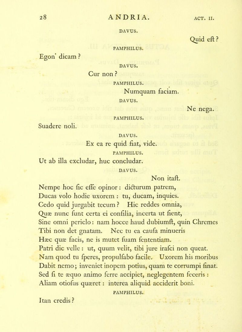 DAVUS. Quid eft ? PAMPHILUS. Egon’ dicam ? DAVUS. Cur non ? PAMPHILUS. Numquam faciam. DAVUS. Ne nega. PAMPHILUS. Suadere noli, DAVUS. Ex ea re quid fiat, vide. PAMPHILUS. Ut ab illa excludar, huc concludar. DAVUS. Non itaft. Nempe hoc fic efle opinor: didhirum patrem, Ducas volo hodie uxorem : tu, ducam, inquies. Cedo quid jurgabit tecum ? Hic reddes omnia, Quas nunc funt certa ei confilia, incerta ut fient, Sine omni periclo: nam hocce haud dubiumft, quin Chremes Tibi non det gnatam. Nec tu ea caufa minueris Haec qus facis, ne is mutet fuam fententiam. Patri dic velle: ut, quum velit, tibi jure irafci non queat. Nam quod tu fperes, propulfabo facile. Uxorem his moribus Dabit nemo; inveniet inopem potius, quam te corrumpi finat. Sed fi te aequo animo ferre accipiet, neglegentem feceris : Aliam otiofus quaeret: interea aliquid acciderit boni. PAMPHILUS. Itan credis ?